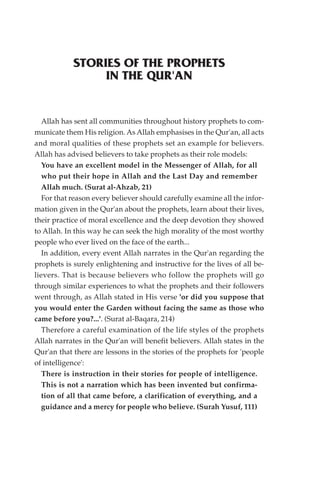 STORIES OF THE PROPHETS
                 IN THE QUR'AN


   Allah has sent all communities throughout history prophets to com-
municate them His religion. As Allah emphasises in the Qur'an, all acts
and moral qualities of these prophets set an example for believers.
Allah has advised believers to take prophets as their role models:
   You have an excellent model in the Messenger of Allah, for all
   who put their hope in Allah and the Last Day and remember
   Allah much. (Surat al-Ahzab, 21)
   For that reason every believer should carefully examine all the infor-
mation given in the Qur'an about the prophets, learn about their lives,
their practice of moral excellence and the deep devotion they showed
to Allah. In this way he can seek the high morality of the most worthy
people who ever lived on the face of the earth...
   In addition, every event Allah narrates in the Qur'an regarding the
prophets is surely enlightening and instructive for the lives of all be-
lievers. That is because believers who follow the prophets will go
through similar experiences to what the prophets and their followers
went through, as Allah stated in His verse 'or did you suppose that
you would enter the Garden without facing the same as those who
came before you?...'. (Surat al-Baqara, 214)
   Therefore a careful examination of the life styles of the prophets
Allah narrates in the Qur'an will benefit believers. Allah states in the
Qur'an that there are lessons in the stories of the prophets for 'people
of intelligence':
   There is instruction in their stories for people of intelligence.
   This is not a narration which has been invented but confirma-
   tion of all that came before, a clarification of everything, and a
   guidance and a mercy for people who believe. (Surah Yusuf, 111)
 