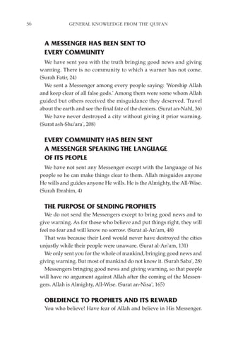 36                GENERAL KNOWLEDGE FROM THE QUR'AN


       A MESSENGER HAS BEEN SENT TO
       EVERY COMMUNITY
       We have sent you with the truth bringing good news and giving
     warning. There is no community to which a warner has not come.
     (Surah Fatir, 24)
       We sent a Messenger among every people saying: 'Worship Allah
     and keep clear of all false gods.' Among them were some whom Allah
     guided but others received the misguidance they deserved. Travel
     about the earth and see the final fate of the deniers. (Surat an-Nahl, 36)
       We have never destroyed a city without giving it prior warning.
     (Surat ash-Shu'ara', 208)


       EVERY COMMUNITY HAS BEEN SENT
       A MESSENGER SPEAKING THE LANGUAGE
       OF ITS PEOPLE
       We have not sent any Messenger except with the language of his
     people so he can make things clear to them. Allah misguides anyone
     He wills and guides anyone He wills. He is the Almighty, the All-Wise.
     (Surah Ibrahim, 4)


       THE PURPOSE OF SENDING PROPHETS
       We do not send the Messengers except to bring good news and to
     give warning. As for those who believe and put things right, they will
     feel no fear and will know no sorrow. (Surat al-An'am, 48)
       That was because their Lord would never have destroyed the cities
     unjustly while their people were unaware. (Surat al-An'am, 131)
       We only sent you for the whole of mankind, bringing good news and
     giving warning. But most of mankind do not know it. (Surah Saba', 28)
       Messengers bringing good news and giving warning, so that people
     will have no argument against Allah after the coming of the Messen-
     gers. Allah is Almighty, All-Wise. (Surat an-Nisa', 165)


       OBEDIENCE TO PROPHETS AND ITS REWARD
       You who believe! Have fear of Allah and believe in His Messenger.
 