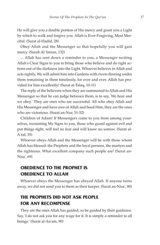 Stories Of The Prophets In The Qur'an                    37


He will give you a double portion of His mercy and grant you a Light
by which to walk and forgive you. Allah is Ever-Forgiving, Most Mer-
ciful. (Surat al-Hadid, 28)
   Obey Allah and the Messenger so that hopefully you will gain
mercy. (Surah Al 'Imran, 132)
   ... Allah has sent down a reminder to you, a Messenger reciting
Allah's Clear Signs to you to bring those who believe and do right ac-
tions out of the darkness into the Light. Whoever believes in Allah and
acts rightly, We will admit him into Gardens with rivers flowing under
them remaining in them timelessly, for ever and ever. Allah has pro-
vided for him excellently! (Surat at-Talaq, 10-11)
   The reply of the believers when they are summoned to Allah and His
Messenger so that he can judge between them, is to say, 'We hear and
we obey.' They are ones who are successful. All who obey Allah and
His Messenger and have awe of Allah and heed Him, they are the ones
who are victorious. (Surat an-Nur, 51-52)
   Children of Adam! If Messengers come to you from among your-
selves, recounting My Signs to you, those who guard against evil and
put things right, will feel no fear and will know no sorrow. (Surat al-
A'raf, 35)
   Whoever obeys Allah and the Messenger will be with those whom
Allah has blessed: the Prophets and the loyal persons, the martyrs and
the righteous. What excellent company such people are! (Surat an-
Nisa', 69)


  OBEDIENCE TO THE PROPHET IS
  OBEDIENCE TO ALLAH
 Whoever obeys the Messenger has obeyed Allah. If anyone turns
away, we did not send you to them as their keeper. (Surat an-Nisa', 80)

  THE PROPHETS DID NOT ASK PEOPLE
  FOR ANY RECOMPENSE
  They are the ones Allah has guided, so be guided by their guidance.
Say, 'I do not ask you for any wage for it. It is simply a reminder to all
beings.' (Surat al-An'am, 90)
 