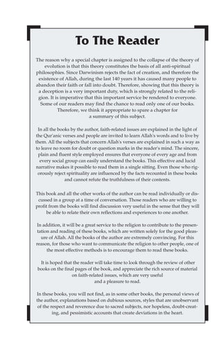 To The Reader
The reason why a special chapter is assigned to the collapse of the theory of
    evolution is that this theory constitutes the basis of all anti-spiritual
philosophies. Since Darwinism rejects the fact of creation, and therefore the
 existence of Allah, during the last 140 years it has caused many people to
abandon their faith or fall into doubt. Therefore, showing that this theory is
 a deception is a very important duty, which is strongly related to the reli-
 gion. It is imperative that this important service be rendered to everyone.
  Some of our readers may find the chance to read only one of our books.
           Therefore, we think it appropriate to spare a chapter for
                          a summary of this subject.

 In all the books by the author, faith-related issues are explained in the light of
the Qur'anic verses and people are invited to learn Allah's words and to live by
them. All the subjects that concern Allah's verses are explained in such a way as
to leave no room for doubt or question marks in the reader's mind. The sincere,
 plain and fluent style employed ensures that everyone of every age and from
  every social group can easily understand the books. This effective and lucid
narrative makes it possible to read them in a single sitting. Even those who rig-
 orously reject spirituality are influenced by the facts recounted in these books
               and cannot refute the truthfulness of their contents.


This book and all the other works of the author can be read individually or dis-
 cussed in a group at a time of conversation. Those readers who are willing to
profit from the books will find discussion very useful in the sense that they will
     be able to relate their own reflections and experiences to one another.

 In addition, it will be a great service to the religion to contribute to the presen-
 tation and reading of these books, which are written solely for the good pleas-
   ure of Allah. All the books of the author are extremely convincing. For this
reason, for those who want to communicate the religion to other people, one of
      the most effective methods is to encourage them to read these books.

  It is hoped that the reader will take time to look through the review of other
 books on the final pages of the book, and appreciate the rich source of material
                  on faith-related issues, which are very useful
                              and a pleasure to read.

In these books, you will not find, as in some other books, the personal views of
the author, explanations based on dubious sources, styles that are unobservant
 of the respect and reverence due to sacred subjects, nor hopeless, doubt-creat-
         ing, and pessimistic accounts that create deviations in the heart.
 
