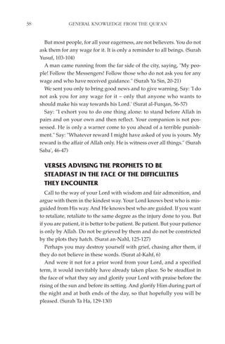 38                GENERAL KNOWLEDGE FROM THE QUR'AN


       But most people, for all your eagerness, are not believers. You do not
     ask them for any wage for it. It is only a reminder to all beings. (Surah
     Yusuf, 103-104)
       A man came running from the far side of the city, saying, "My peo-
     ple! Follow the Messengers! Follow those who do not ask you for any
     wage and who have received guidance." (Surah Ya Sin, 20-21)
       We sent you only to bring good news and to give warning. Say: 'I do
     not ask you for any wage for it – only that anyone who wants to
     should make his way towards his Lord.' (Surat al-Furqan, 56-57)
       Say: "I exhort you to do one thing alone: to stand before Allah in
     pairs and on your own and then reflect. Your companion is not pos-
     sessed. He is only a warner come to you ahead of a terrible punish-
     ment." Say: "Whatever reward I might have asked of you is yours. My
     reward is the affair of Allah only. He is witness over all things." (Surah
     Saba', 46-47)

       VERSES ADVISING THE PROPHETS TO BE
       STEADFAST IN THE FACE OF THE DIFFICULTIES
       THEY ENCOUNTER
        Call to the way of your Lord with wisdom and fair admonition, and
     argue with them in the kindest way. Your Lord knows best who is mis-
     guided from His way. And He knows best who are guided. If you want
     to retaliate, retaliate to the same degree as the injury done to you. But
     if you are patient, it is better to be patient. Be patient. But your patience
     is only by Allah. Do not be grieved by them and do not be constricted
     by the plots they hatch. (Surat an-Nahl, 125-127)
        Perhaps you may destroy yourself with grief, chasing after them, if
     they do not believe in these words. (Surat al-Kahf, 6)
        And were it not for a prior word from your Lord, and a specified
     term, it would inevitably have already taken place. So be steadfast in
     the face of what they say and glorify your Lord with praise before the
     rising of the sun and before its setting. And glorify Him during part of
     the night and at both ends of the day, so that hopefully you will be
     pleased. (Surah Ta Ha, 129-130)
 