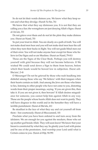 Stories Of The Prophets In The Qur'an                     39


   So do not let their words distress you. We know what they keep se-
cret and what they divulge. (Surah Ya Sin, 76)
   We know that what they say distresses you. It is not that they are
calling you a liar; the wrongdoers are just denying Allah's Signs. (Surat
al-An'am, 33)
   Do not grieve over them and do not let the plots they make distress
you. (Surat an-Naml, 70)
   So put your trust in Allah. You are clearly on a path of truth. You will
not make dead men hear and you will not make deaf men hear the call
when they turn their backs in flight. You will not guide blind men out
of their error. You will not make anyone hear except for those who be-
lieve in Our Signs and so are Muslims. (Surat an-Naml, 79-81)
   Those are the Signs of the Clear Book. Perhaps you will destroy
yourself with grief because they will not become believers. If We
wished We could send down a Sign to them from heaven, before
which their heads would be bowed low in subjection. (Surat ash-
Shu'ara', 2-4)
   O Messenger! Do not be grieved by those who rush headlong into
disbelief among those who say 'We believe' with their tongues when
their hearts contain no faith. And among the Jews are those who listen
to lies, listening to other people who have not come to you, distorting
words from their proper meanings, saying, 'If you are given this, then
take it. If you are not given it, then beware!' If Allah desires misguid-
ance for someone, you cannot help him against Allah in any way.
Those are the people whose hearts Allah does not want to purify. They
will have disgrace in this world and in the hereafter they will have a
terrible punishment. (Surat al-Ma'ida, 41)
   Be steadfast in the face of what they say and cut yourself off from
them – but courteously. (Surat al-Muzzammil, 10)
   Proclaim what you have been ordered to and turn away from the
idolaters. We are enough for you against the mockers, those who set
up another god beside Allah. They will soon know! We know that your
breast is constricted by what they say. So glorify your Lord with praise
and be one of the prostrators. And worship your Lord until what is
Certain comes to you. (Surat al-Hijr, 94-99)
 