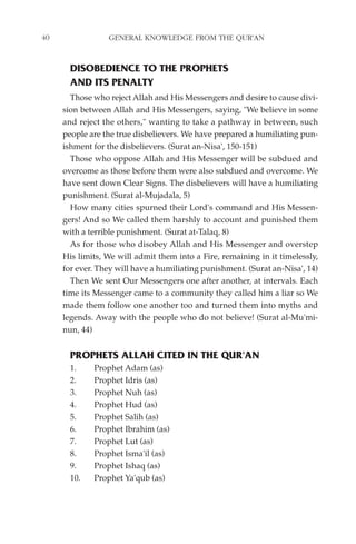 40               GENERAL KNOWLEDGE FROM THE QUR'AN


       DISOBEDIENCE TO THE PROPHETS
       AND ITS PENALTY
       Those who reject Allah and His Messengers and desire to cause divi-
     sion between Allah and His Messengers, saying, "We believe in some
     and reject the others," wanting to take a pathway in between, such
     people are the true disbelievers. We have prepared a humiliating pun-
     ishment for the disbelievers. (Surat an-Nisa', 150-151)
       Those who oppose Allah and His Messenger will be subdued and
     overcome as those before them were also subdued and overcome. We
     have sent down Clear Signs. The disbelievers will have a humiliating
     punishment. (Surat al-Mujadala, 5)
       How many cities spurned their Lord's command and His Messen-
     gers! And so We called them harshly to account and punished them
     with a terrible punishment. (Surat at-Talaq, 8)
       As for those who disobey Allah and His Messenger and overstep
     His limits, We will admit them into a Fire, remaining in it timelessly,
     for ever. They will have a humiliating punishment. (Surat an-Nisa', 14)
       Then We sent Our Messengers one after another, at intervals. Each
     time its Messenger came to a community they called him a liar so We
     made them follow one another too and turned them into myths and
     legends. Away with the people who do not believe! (Surat al-Mu'mi-
     nun, 44)


       PROPHETS ALLAH CITED IN THE QUR'AN
       1.    Prophet Adam (as)
       2.    Prophet Idris (as)
       3.    Prophet Nuh (as)
       4.    Prophet Hud (as)
       5.    Prophet Salih (as)
       6.    Prophet Ibrahim (as)
       7.    Prophet Lut (as)
       8.    Prophet Isma'il (as)
       9.    Prophet Ishaq (as)
       10.   Prophet Ya'qub (as)
 