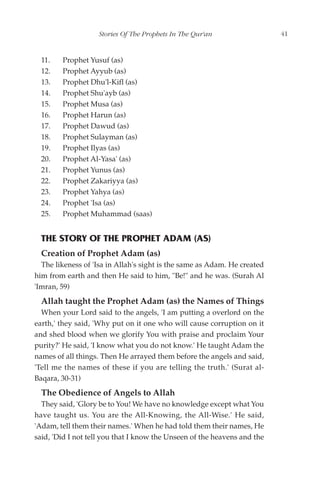 Stories Of The Prophets In The Qur'an                  41


  11.   Prophet Yusuf (as)
  12.   Prophet Ayyub (as)
  13.   Prophet Dhu'l-Kifl (as)
  14.   Prophet Shu'ayb (as)
  15.   Prophet Musa (as)
  16.   Prophet Harun (as)
  17.   Prophet Dawud (as)
  18.   Prophet Sulayman (as)
  19.   Prophet Ilyas (as)
  20.   Prophet Al-Yasa' (as)
  21.   Prophet Yunus (as)
  22.   Prophet Zakariyya (as)
  23.   Prophet Yahya (as)
  24.   Prophet 'Isa (as)
  25.   Prophet Muhammad (saas)


  THE STORY OF THE PROPHET ADAM (AS)
  Creation of Prophet Adam (as)
  The likeness of 'Isa in Allah's sight is the same as Adam. He created
him from earth and then He said to him, "Be!" and he was. (Surah Al
'Imran, 59)
  Allah taught the Prophet Adam (as) the Names of Things
  When your Lord said to the angels, 'I am putting a overlord on the
earth,' they said, 'Why put on it one who will cause corruption on it
and shed blood when we glorify You with praise and proclaim Your
purity?' He said, 'I know what you do not know.' He taught Adam the
names of all things. Then He arrayed them before the angels and said,
'Tell me the names of these if you are telling the truth.' (Surat al-
Baqara, 30-31)
  The Obedience of Angels to Allah
  They said, 'Glory be to You! We have no knowledge except what You
have taught us. You are the All-Knowing, the All-Wise.' He said,
'Adam, tell them their names.' When he had told them their names, He
said, 'Did I not tell you that I know the Unseen of the heavens and the
 