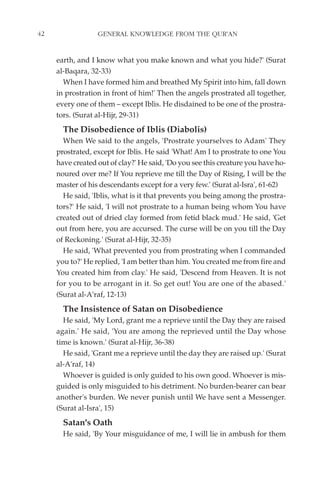 42                GENERAL KNOWLEDGE FROM THE QUR'AN


     earth, and I know what you make known and what you hide?' (Surat
     al-Baqara, 32-33)
       When I have formed him and breathed My Spirit into him, fall down
     in prostration in front of him!' Then the angels prostrated all together,
     every one of them – except Iblis. He disdained to be one of the prostra-
     tors. (Surat al-Hijr, 29-31)
       The Disobedience of Iblis (Diabolis)
       When We said to the angels, 'Prostrate yourselves to Adam' They
     prostrated, except for Iblis. He said 'What! Am I to prostrate to one You
     have created out of clay?' He said, 'Do you see this creature you have ho-
     noured over me? If You reprieve me till the Day of Rising, I will be the
     master of his descendants except for a very few.' (Surat al-Isra', 61-62)
       He said, 'Iblis, what is it that prevents you being among the prostra-
     tors?' He said, 'I will not prostrate to a human being whom You have
     created out of dried clay formed from fetid black mud.' He said, 'Get
     out from here, you are accursed. The curse will be on you till the Day
     of Reckoning.' (Surat al-Hijr, 32-35)
       He said, 'What prevented you from prostrating when I commanded
     you to?' He replied, 'I am better than him. You created me from fire and
     You created him from clay.' He said, 'Descend from Heaven. It is not
     for you to be arrogant in it. So get out! You are one of the abased.'
     (Surat al-A'raf, 12-13)
       The Insistence of Satan on Disobedience
       He said, 'My Lord, grant me a reprieve until the Day they are raised
     again.' He said, 'You are among the reprieved until the Day whose
     time is known.' (Surat al-Hijr, 36-38)
       He said, 'Grant me a reprieve until the day they are raised up.' (Surat
     al-A'raf, 14)
       Whoever is guided is only guided to his own good. Whoever is mis-
     guided is only misguided to his detriment. No burden-bearer can bear
     another's burden. We never punish until We have sent a Messenger.
     (Surat al-Isra', 15)
       Satan's Oath
       He said, 'By Your misguidance of me, I will lie in ambush for them
 