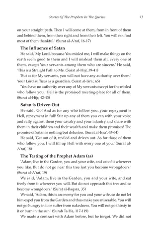 Stories Of The Prophets In The Qur'an                  43


on your straight path. Then I will come at them, from in front of them
and behind them, from their right and from their left. You will not find
most of them thankful.' (Surat al-A'raf, 16-17)
  The Influence of Satan
  He said, 'My Lord, because You misled me, I will make things on the
earth seem good to them and I will mislead them all, every one of
them, except Your servants among them who are sincere.' He said,
'This is a Straight Path to Me. (Surat al-Hijr, 39-41)
  'But as for My servants, you will not have any authority over them.'
Your Lord suffices as a guardian. (Surat al-Isra', 65)
  'You have no authority over any of My servants except for the misled
who follow you.' Hell is the promised meeting-place for all of them.
(Surat al-Hijr, 42-43)
  Satan is Driven Out
  He said, 'Go! And as for any who follow you, your repayment is
Hell, repayment in full! Stir up any of them you can with your voice
and rally against them your cavalry and your infantry and share with
them in their children and their wealth and make them promises! The
promise of Satan is nothing but delusion. (Surat al-Isra', 63-64)
  He said, 'Get out of it, reviled and driven out. As for those of them
who follow you, I will fill up Hell with every one of you.' (Surat al-
A'raf, 18)
  The Testing of the Prophet Adam (as)
   'Adam, live in the Garden, you and your wife, and eat of it wherever
you like. But do not go near this tree lest you become wrongdoers.'
(Surat al-A'raf, 19)
   We said, 'Adam, live in the Garden, you and your wife, and eat
freely from it wherever you will. But do not approach this tree and so
become wrongdoers.' (Surat al-Baqara, 35)
   We said, 'Adam, this is an enemy for you and your wife, so do not let
him expel you from the Garden and thus make you miserable. You will
not go hungry in it or suffer from nakedness. You will not go thirsty in
it or burn in the sun.' (Surah Ta Ha, 117-119)
   We made a contract with Adam before, but he forgot. We did not
 