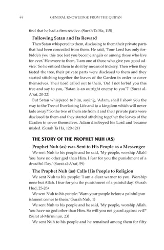 44                GENERAL KNOWLEDGE FROM THE QUR'AN


     find that he had a firm resolve. (Surah Ta Ha, 115)
       Following Satan and Its Reward
       Then Satan whispered to them, disclosing to them their private parts
     that had been concealed from them. He said, 'Your Lord has only for-
     bidden you this tree lest you become angels or among those who live
     for ever.' He swore to them, 'I am one of those who give you good ad-
     vice.' So he enticed them to do it by means of trickery. Then when they
     tasted the tree, their private parts were disclosed to them and they
     started stitching together the leaves of the Garden in order to cover
     themselves. Their Lord called out to them, 'Did I not forbid you this
     tree and say to you, "Satan is an outright enemy to you"?' (Surat al-
     A'raf, 20-22)
       But Satan whispered to him, saying, 'Adam, shall I show you the
     way to the Tree of Everlasting Life and to a kingdom which will never
     fade away?' So the two of them ate from it and their private parts were
     disclosed to them and they started stitching together the leaves of the
     Garden to cover themselves. Adam disobeyed his Lord and became
     misled. (Surah Ta Ha, 120-121)

       THE STORY OF THE PROPHET NUH (AS)
       Prophet Nuh (as) was Sent to His People as a Messenger
       We sent Nuh to his people and he said, 'My people, worship Allah!
     You have no other god than Him. I fear for you the punishment of a
     dreadful Day.' (Surat al-A'raf, 59)
       The Prophet Nuh (as) Calls His People to Religion
       We sent Nuh to his people: 'I am a clear warner to you. Worship
     none but Allah. I fear for you the punishment of a painful day.' (Surah
     Hud, 25-26)
       We sent Nuh to his people: 'Warn your people before a painful pun-
     ishment comes to them.' (Surah Nuh, 1)
       We sent Nuh to his people and he said, 'My people, worship Allah.
     You have no god other than Him. So will you not guard against evil?'
     (Surat al-Mu'minun, 23)
       We sent Nuh to his people and he remained among them for fifty
 