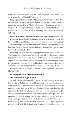 Stories Of The Prophets In The Qur'an                   45


short of a thousand years; yet the Flood engulfed them while they
were wrongdoers. (Surat al-'Ankabut, 14)
  The people of Nuh denied the Messengers. When their brother Nuh
said to them, 'Will you not guard against evil? I am a faithful Messen-
ger to you so have fear of Allah and obey me. I do not ask you for any
wage for it. My wage is the responsibility of no one but the Lord of all
the worlds. So have fear of Allah and obey me.' (Surat ash-Shu'ara',
105-110)
  The Attitude of Unbelievers towards the Prophet Nuh (as)
   They said, 'Why should we believe you when the vilest people fol-
low you?' He said, 'What do I know about what they have been doing?
Their reckoning is the concern of my Lord alone if you were but aware.
I am not going to chase away the believers. I am only a clear warner.'
(Surat ash-Shu'ara', 111-115)
   The ruling circle of those of his people who were disbelievers said,
'This is nothing but a human being like yourselves who simply wants
to gain ascendancy over you. If Allah had wanted He would have sent
angels down. We never heard of anything like this among our ances-
tors, the earlier peoples. He is nothing but a man possessed so wait a
while and see what happens to him.' (Surat al-Mu'minun, 24-25)
   They said, 'Nuh, if you do not desist you will be stoned.' (Surat ash-
Shu'ara', 116)
  The Prophet Nuh's (as) Perseverance
  in Communicating Religion
  He said, 'My people, I am a clear warner to you. Worship Allah, have
fear of Him and obey me. He will forgive you your wrong actions and
defer you until a specified time. When Allah's time comes it cannot be
deferred, if you only knew.' He said, 'My Lord, I have called my people
night and day but my calling has only made them more evasive. In-
deed, every time I called them to Your forgiveness, they put their fin-
gers in their ears, wrapped themselves up in their clothes and were
overweeningly arrogant. Then I called them openly. Then I addressed
them publicly and addressed them privately. I said, "Ask forgiveness
of your Lord.Truly He is Endlessly Forgiving. He will send heaven
 
