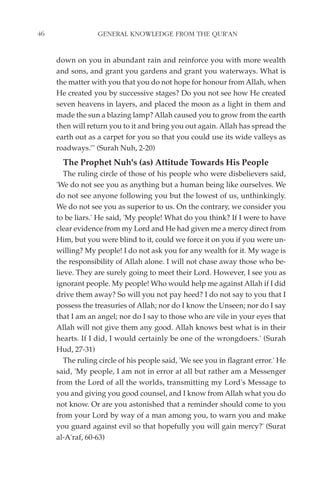 46                GENERAL KNOWLEDGE FROM THE QUR'AN


     down on you in abundant rain and reinforce you with more wealth
     and sons, and grant you gardens and grant you waterways. What is
     the matter with you that you do not hope for honour from Allah, when
     He created you by successive stages? Do you not see how He created
     seven heavens in layers, and placed the moon as a light in them and
     made the sun a blazing lamp? Allah caused you to grow from the earth
     then will return you to it and bring you out again. Allah has spread the
     earth out as a carpet for you so that you could use its wide valleys as
     roadways."' (Surah Nuh, 2-20)
       The Prophet Nuh's (as) Attitude Towards His People
        The ruling circle of those of his people who were disbelievers said,
     'We do not see you as anything but a human being like ourselves. We
     do not see anyone following you but the lowest of us, unthinkingly.
     We do not see you as superior to us. On the contrary, we consider you
     to be liars.' He said, 'My people! What do you think? If I were to have
     clear evidence from my Lord and He had given me a mercy direct from
     Him, but you were blind to it, could we force it on you if you were un-
     willing? My people! I do not ask you for any wealth for it. My wage is
     the responsibility of Allah alone. I will not chase away those who be-
     lieve. They are surely going to meet their Lord. However, I see you as
     ignorant people. My people! Who would help me against Allah if I did
     drive them away? So will you not pay heed? I do not say to you that I
     possess the treasuries of Allah; nor do I know the Unseen; nor do I say
     that I am an angel; nor do I say to those who are vile in your eyes that
     Allah will not give them any good. Allah knows best what is in their
     hearts. If I did, I would certainly be one of the wrongdoers.' (Surah
     Hud, 27-31)
        The ruling circle of his people said, 'We see you in flagrant error.' He
     said, 'My people, I am not in error at all but rather am a Messenger
     from the Lord of all the worlds, transmitting my Lord's Message to
     you and giving you good counsel, and I know from Allah what you do
     not know. Or are you astonished that a reminder should come to you
     from your Lord by way of a man among you, to warn you and make
     you guard against evil so that hopefully you will gain mercy?' (Surat
     al-A'raf, 60-63)
 