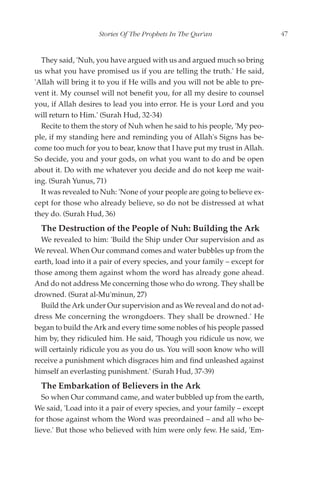 Stories Of The Prophets In The Qur'an                   47


  They said, 'Nuh, you have argued with us and argued much so bring
us what you have promised us if you are telling the truth.' He said,
'Allah will bring it to you if He wills and you will not be able to pre-
vent it. My counsel will not benefit you, for all my desire to counsel
you, if Allah desires to lead you into error. He is your Lord and you
will return to Him.' (Surah Hud, 32-34)
  Recite to them the story of Nuh when he said to his people, 'My peo-
ple, if my standing here and reminding you of Allah's Signs has be-
come too much for you to bear, know that I have put my trust in Allah.
So decide, you and your gods, on what you want to do and be open
about it. Do with me whatever you decide and do not keep me wait-
ing. (Surah Yunus, 71)
  It was revealed to Nuh: 'None of your people are going to believe ex-
cept for those who already believe, so do not be distressed at what
they do. (Surah Hud, 36)
  The Destruction of the People of Nuh: Building the Ark
  We revealed to him: 'Build the Ship under Our supervision and as
We reveal. When Our command comes and water bubbles up from the
earth, load into it a pair of every species, and your family – except for
those among them against whom the word has already gone ahead.
And do not address Me concerning those who do wrong. They shall be
drowned. (Surat al-Mu'minun, 27)
  Build the Ark under Our supervision and as We reveal and do not ad-
dress Me concerning the wrongdoers. They shall be drowned.' He
began to build the Ark and every time some nobles of his people passed
him by, they ridiculed him. He said, 'Though you ridicule us now, we
will certainly ridicule you as you do us. You will soon know who will
receive a punishment which disgraces him and find unleashed against
himself an everlasting punishment.' (Surah Hud, 37-39)
  The Embarkation of Believers in the Ark
   So when Our command came, and water bubbled up from the earth,
We said, 'Load into it a pair of every species, and your family – except
for those against whom the Word was preordained – and all who be-
lieve.' But those who believed with him were only few. He said, 'Em-
 