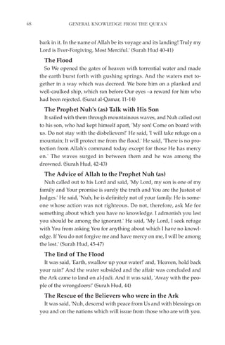48                GENERAL KNOWLEDGE FROM THE QUR'AN


     bark in it. In the name of Allah be its voyage and its landing! Truly my
     Lord is Ever-Forgiving, Most Merciful.' (Surah Hud 40-41)
       The Flood
       So We opened the gates of heaven with torrential water and made
     the earth burst forth with gushing springs. And the waters met to-
     gether in a way which was decreed. We bore him on a planked and
     well-caulked ship, which ran before Our eyes –a reward for him who
     had been rejected. (Surat al-Qamar, 11-14)
       The Prophet Nuh's (as) Talk with His Son
       It sailed with them through mountainous waves, and Nuh called out
     to his son, who had kept himself apart, 'My son! Come on board with
     us. Do not stay with the disbelievers!' He said, 'I will take refuge on a
     mountain; It will protect me from the flood.' He said, 'There is no pro-
     tection from Allah's command today except for those He has mercy
     on.' The waves surged in between them and he was among the
     drowned. (Surah Hud, 42-43)
       The Advice of Allah to the Prophet Nuh (as)
       Nuh called out to his Lord and said, 'My Lord, my son is one of my
     family and Your promise is surely the truth and You are the Justest of
     Judges.' He said, 'Nuh, he is definitely not of your family. He is some-
     one whose action was not righteous. Do not, therefore, ask Me for
     something about which you have no knowledge. I admonish you lest
     you should be among the ignorant.' He said, 'My Lord, I seek refuge
     with You from asking You for anything about which I have no knowl-
     edge. If You do not forgive me and have mercy on me, I will be among
     the lost.' (Surah Hud, 45-47)
       The End of The Flood
       It was said, 'Earth, swallow up your water!' and, 'Heaven, hold back
     your rain!' And the water subsided and the affair was concluded and
     the Ark came to land on al-Judi. And it was said, 'Away with the peo-
     ple of the wrongdoers!' (Surah Hud, 44)
       The Rescue of the Believers who were in the Ark
       It was said, 'Nuh, descend with peace from Us and with blessings on
     you and on the nations which will issue from those who are with you.
 