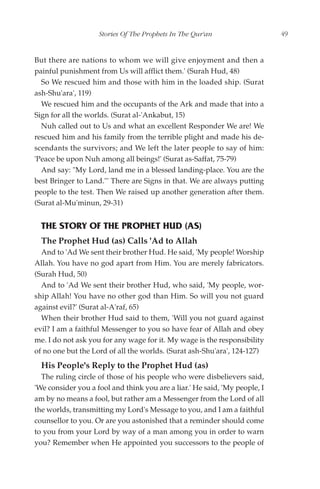 Stories Of The Prophets In The Qur'an                   49


But there are nations to whom we will give enjoyment and then a
painful punishment from Us will afflict them.' (Surah Hud, 48)
  So We rescued him and those with him in the loaded ship. (Surat
ash-Shu'ara', 119)
  We rescued him and the occupants of the Ark and made that into a
Sign for all the worlds. (Surat al-'Ankabut, 15)
  Nuh called out to Us and what an excellent Responder We are! We
rescued him and his family from the terrible plight and made his de-
scendants the survivors; and We left the later people to say of him:
'Peace be upon Nuh among all beings!' (Surat as-Saffat, 75-79)
  And say: "My Lord, land me in a blessed landing-place. You are the
best Bringer to Land."' There are Signs in that. We are always putting
people to the test. Then We raised up another generation after them.
(Surat al-Mu'minun, 29-31)


  THE STORY OF THE PROPHET HUD (AS)
  The Prophet Hud (as) Calls 'Ad to Allah
  And to 'Ad We sent their brother Hud. He said, 'My people! Worship
Allah. You have no god apart from Him. You are merely fabricators.
(Surah Hud, 50)
  And to 'Ad We sent their brother Hud, who said, 'My people, wor-
ship Allah! You have no other god than Him. So will you not guard
against evil?' (Surat al-A'raf, 65)
  When their brother Hud said to them, 'Will you not guard against
evil? I am a faithful Messenger to you so have fear of Allah and obey
me. I do not ask you for any wage for it. My wage is the responsibility
of no one but the Lord of all the worlds. (Surat ash-Shu'ara', 124-127)
  His People's Reply to the Prophet Hud (as)
  The ruling circle of those of his people who were disbelievers said,
'We consider you a fool and think you are a liar.' He said, 'My people, I
am by no means a fool, but rather am a Messenger from the Lord of all
the worlds, transmitting my Lord's Message to you, and I am a faithful
counsellor to you. Or are you astonished that a reminder should come
to you from your Lord by way of a man among you in order to warn
you? Remember when He appointed you successors to the people of
 