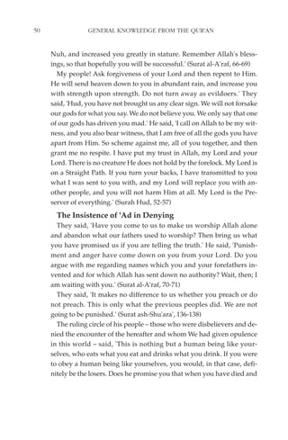 50                GENERAL KNOWLEDGE FROM THE QUR'AN


     Nuh, and increased you greatly in stature. Remember Allah's bless-
     ings, so that hopefully you will be successful.' (Surat al-A'raf, 66-69)
       My people! Ask forgiveness of your Lord and then repent to Him.
     He will send heaven down to you in abundant rain, and increase you
     with strength upon strength. Do not turn away as evildoers.' They
     said, 'Hud, you have not brought us any clear sign. We will not forsake
     our gods for what you say. We do not believe you. We only say that one
     of our gods has driven you mad.' He said, 'I call on Allah to be my wit-
     ness, and you also bear witness, that I am free of all the gods you have
     apart from Him. So scheme against me, all of you together, and then
     grant me no respite. I have put my trust in Allah, my Lord and your
     Lord. There is no creature He does not hold by the forelock. My Lord is
     on a Straight Path. If you turn your backs, I have transmitted to you
     what I was sent to you with, and my Lord will replace you with an-
     other people, and you will not harm Him at all. My Lord is the Pre-
     server of everything.' (Surah Hud, 52-57)
       The Insistence of 'Ad in Denying
       They said, 'Have you come to us to make us worship Allah alone
     and abandon what our fathers used to worship? Then bring us what
     you have promised us if you are telling the truth.' He said, 'Punish-
     ment and anger have come down on you from your Lord. Do you
     argue with me regarding names which you and your forefathers in-
     vented and for which Allah has sent down no authority? Wait, then; I
     am waiting with you.' (Surat al-A'raf, 70-71)
       They said, 'It makes no difference to us whether you preach or do
     not preach. This is only what the previous peoples did. We are not
     going to be punished.' (Surat ash-Shu'ara', 136-138)
       The ruling circle of his people – those who were disbelievers and de-
     nied the encounter of the hereafter and whom We had given opulence
     in this world – said, 'This is nothing but a human being like your-
     selves, who eats what you eat and drinks what you drink. If you were
     to obey a human being like yourselves, you would, in that case, defi-
     nitely be the losers. Does he promise you that when you have died and
 