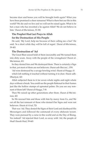 Stories Of The Prophets In The Qur'an                   51


become dust and bones you will be brought forth again? What you
have been promised is sheer nonsense! What is there but our life in this
world? We die and we live and we will not be raised again. What is he
but a man who has invented a lie against Allah? We do not believe in
him.' (Surat al-Mu'minun, 33-38)
  The Prophet Hud (as) Prays to Allah
  for the Destruction of His People
  He said, 'My Lord, help me because of their calling me a liar!' He
said, 'In a short while they will be full of regret.' (Surat al-Mu'minun,
39-40)
  The Destruction of 'Ad
  The Great Blast seized hold of them inexorably and We turned them
into dirty scum. Away with the people of the wrongdoers! (Surat al-
Mu'minun, 41)
  So they denied him and We destroyed them. There is certainly a Sign
in that, yet most of them are not believers. (Surat ash-Shu'ara', 139)
  'Ad were destroyed by a savage howling wind. (Surat al-Haqqa, 6)
  which left nothing it touched without turning it to dust. (Surat adh-
Dhariyat, 42)
  Allah subjected them to it for seven whole nights and eight whole
days without a break. You could see the people flattened in their homes
just like the hollow stumps of uprooted palms. Do you see any rem-
nant of them left? (Surat al-Haqqa, 7-8)
  Then We raised up other generations after them. (Surat al-Mu'mi-
nun, 42)
  So We rescued him and those with him by mercy from Us, and We
cut off the last remnant of those who denied Our Signs and were not
believers. (Surat al-A'raf, 72)
  That was 'Ad. They denied the Signs of their Lord and disobeyed His
Messengers and followed the command of every obdurate tyrant.
They were pursued by a curse in this world and on the Day of Rising.
Yes indeed! 'Ad rejected their Lord, so away with 'Ad, the people of
Hud! (Surah Hud, 59-60)
 