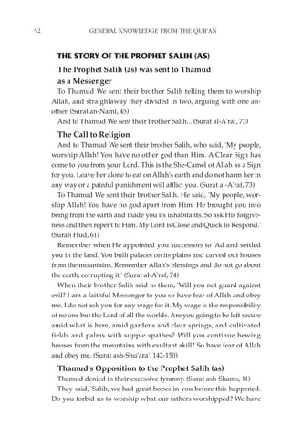 52                GENERAL KNOWLEDGE FROM THE QUR'AN


       THE STORY OF THE PROPHET SALIH (AS)
       The Prophet Salih (as) was sent to Thamud
       as a Messenger
       To Thamud We sent their brother Salih telling them to worship
     Allah, and straightaway they divided in two, arguing with one an-
     other. (Surat an-Naml, 45)
       And to Thamud We sent their brother Salih... (Surat al-A'raf, 73)
       The Call to Religion
       And to Thamud We sent their brother Salih, who said, 'My people,
     worship Allah! You have no other god than Him. A Clear Sign has
     come to you from your Lord. This is the She-Camel of Allah as a Sign
     for you. Leave her alone to eat on Allah's earth and do not harm her in
     any way or a painful punishment will afflict you. (Surat al-A'raf, 73)
       To Thamud We sent their brother Salih. He said, 'My people, wor-
     ship Allah! You have no god apart from Him. He brought you into
     being from the earth and made you its inhabitants. So ask His forgive-
     ness and then repent to Him. My Lord is Close and Quick to Respond.'
     (Surah Hud, 61)
       Remember when He appointed you successors to 'Ad and settled
     you in the land. You built palaces on its plains and carved out houses
     from the mountains. Remember Allah's blessings and do not go about
     the earth, corrupting it.' (Surat al-A'raf, 74)
       When their brother Salih said to them, 'Will you not guard against
     evil? I am a faithful Messenger to you so have fear of Allah and obey
     me. I do not ask you for any wage for it. My wage is the responsibility
     of no one but the Lord of all the worlds. Are you going to be left secure
     amid what is here, amid gardens and clear springs, and cultivated
     fields and palms with supple spathes? Will you continue hewing
     houses from the mountains with exultant skill? So have fear of Allah
     and obey me. (Surat ash-Shu'ara', 142-150)
       Thamud's Opposition to the Prophet Salih (as)
      Thamud denied in their excessive tyranny. (Surat ash-Shams, 11)
      They said, 'Salih, we had great hopes in you before this happened.
     Do you forbid us to worship what our fathers worshipped? We have
 
