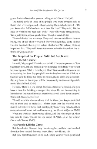 Stories Of The Prophets In The Qur'an                  53


grave doubts about what you are calling us to.' (Surah Hud, 62)
   The ruling circle of those of his people who were arrogant said to
those who were oppressed – those among them who believed – 'Do
you know that Salih has been sent from his Lord?' They said, 'We be-
lieve in what he has been sent with.' Those who were arrogant said,
'We reject Him in whom you believe.' (Surat al-A'raf, 75-76)
   Thamud denied the warnings. They said, 'Are we to follow a human
being, one of us? Then we would truly be misguided, quite insane!
Has the Reminder been given to him of all of us? No indeed! He is an
impudent liar.' 'They will know tomorrow who the impudent liar is.
(Surat al-Qamar, 23-26)
  The People of the Prophet Salih (as) Are Tested
  With the She-Camel
   He said, 'My people! What do you think? If I were to possess a Clear
Sign from my Lord and He had given me mercy from Him: who would
help me against Allah if I disobeyed Him? You would not increase me
in anything but loss. My people! Here is the she-camel of Allah as a
Sign for you. So leave her alone to eat on Allah's earth and do not in-
flict any harm on her or you will be overcome by an imminent punish-
ment.' (Surah Hud, 63-64)
   He said, 'Here is a she-camel. She has a time for drinking and you
have a time for drinking – on specified days. Do not do anything to
harm her or the punishment of a terrible day will come down on you.'
(Surat ash-Shu'ara', 155-156)
   We will send the she-camel as a trial for them. Just keep a watchful
eye on them and be steadfast. Inform them that the water is to be
shared out between them, each drinking by turn.' They called on their
companion and he set to it and hamstrung her. (Surat al-Qamar, 27-29)
   When the worst of them rushed ahead, and the Messenger of Allah
had said to them, 'This is the she-camel of Allah, so let her drink!'
(Surat ash-Shams, 12-13)
  His People Kill the Camel
  But they denied him and they hamstrung her, so their Lord crushed
them for their sin and flattened them. (Surat ash-Shams, 14)
  But they hamstrung her, so he said, 'Enjoy yourselves in your land
 