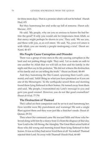 54                GENERAL KNOWLEDGE FROM THE QUR'AN


     for three more days. That is a promise which will not be belied.' (Surah
     Hud, 65)
       But they hamstrung her and woke up full of remorse. (Surat ash-
     Shu'ara', 157)
       He said, 'My people, why are you so anxious to hasten the bad be-
     fore the good? If only you would ask for forgiveness from Allah, so
     that mercy might perhaps be shown to you.' They said, 'We see you,
     and those with you, as an evil omen.' He said, 'No, your evil omen is
     with Allah; you are merely a people undergoing a trial.' (Surat an-
     Naml, 46-47)
       His People Cause Corruption and Disorder
       There was a group of nine men in the city causing corruption in the
     land and not putting things right. They said, 'Let us make an oath to
     one another by Allah that we will fall on him and his family in the
     night and then say to his protector, "We did not witness the destruction
     of his family and we are telling the truth."' (Surat an-Naml, 48-49)
       And they hamstrung the She-Camel, spurning their Lord's com-
     mand, and said, 'Salih! Bring us what you have promised us if you are
     one of the Messengers.' So the earthquake seized them and morning
     found them lying flattened in their homes. He turned away from them
     and said, 'My people, I transmitted my Lord's message to you and
     gave you good counsel. However, you do not like good counsellors!'
     (Surat al-A'raf, 77-79)
       The Destruction of Thamud
        They called on their companion and he set to it and hamstrung her.
     How terrible were My punishment and warnings! We sent a single
     Blast against them and they were just like a thatcher's reeds. (Surat al-
     Qamar, 29-31)
        Then when Our command came We rescued Salih and those who be-
     lieved along with him by a mercy from Us from the disgrace of that day.
     Your Lord is the All-Strong, the Almighty. The Great Blast seized hold of
     those who did wrong and morning found them lying flattened in their
     homes. It was as if they had never lived there at all. Yes indeed! Thamud
     rejected their Lord. So away with Thamud! (Surah Hud, 66-68)
 