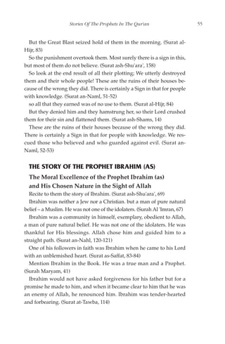 Stories Of The Prophets In The Qur'an                   55


  But the Great Blast seized hold of them in the morning. (Surat al-
Hijr, 83)
  So the punishment overtook them. Most surely there is a sign in this,
but most of them do not believe. (Surat ash-Shu'ara', 158)
  So look at the end result of all their plotting; We utterly destroyed
them and their whole people! These are the ruins of their houses be-
cause of the wrong they did. There is certainly a Sign in that for people
with knowledge. (Surat an-Naml, 51-52)
  so all that they earned was of no use to them. (Surat al-Hijr, 84)
  But they denied him and they hamstrung her, so their Lord crushed
them for their sin and flattened them. (Surat ash-Shams, 14)
  These are the ruins of their houses because of the wrong they did.
There is certainly a Sign in that for people with knowledge. We res-
cued those who believed and who guarded against evil. (Surat an-
Naml, 52-53)


  THE STORY OF THE PROPHET IBRAHIM (AS)
  The Moral Excellence of the Prophet Ibrahim (as)
  and His Chosen Nature in the Sight of Allah
  Recite to them the story of Ibrahim. (Surat ash-Shu'ara', 69)
  Ibrahim was neither a Jew nor a Christian. but a man of pure natural
belief – a Muslim. He was not one of the idolaters. (Surah Al 'Imran, 67)
  Ibrahim was a community in himself, exemplary, obedient to Allah,
a man of pure natural belief. He was not one of the idolaters. He was
thankful for His blessings. Allah chose him and guided him to a
straight path. (Surat an-Nahl, 120-121)
  One of his followers in faith was Ibrahim when he came to his Lord
with an unblemished heart. (Surat as-Saffat, 83-84)
  Mention Ibrahim in the Book. He was a true man and a Prophet.
(Surah Maryam, 41)
  Ibrahim would not have asked forgiveness for his father but for a
promise he made to him, and when it became clear to him that he was
an enemy of Allah, he renounced him. Ibrahim was tender-hearted
and forbearing. (Surat at-Tawba, 114)
 