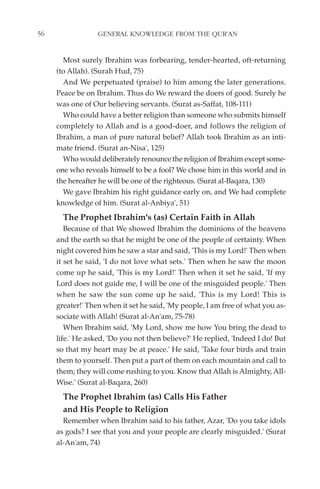 56                GENERAL KNOWLEDGE FROM THE QUR'AN


       Most surely Ibrahim was forbearing, tender-hearted, oft-returning
     (to Allah). (Surah Hud, 75)
       And We perpetuated (praise) to him among the later generations.
     Peace be on Ibrahim. Thus do We reward the doers of good. Surely he
     was one of Our believing servants. (Surat as-Saffat, 108-111)
       Who could have a better religion than someone who submits himself
     completely to Allah and is a good-doer, and follows the religion of
     Ibrahim, a man of pure natural belief? Allah took Ibrahim as an inti-
     mate friend. (Surat an-Nisa', 125)
       Who would deliberately renounce the religion of Ibrahim except some-
     one who reveals himself to be a fool? We chose him in this world and in
     the hereafter he will be one of the righteous. (Surat al-Baqara, 130)
       We gave Ibrahim his right guidance early on, and We had complete
     knowledge of him. (Surat al-Anbiya', 51)
       The Prophet Ibrahim's (as) Certain Faith in Allah
        Because of that We showed Ibrahim the dominions of the heavens
     and the earth so that he might be one of the people of certainty. When
     night covered him he saw a star and said, 'This is my Lord!' Then when
     it set he said, 'I do not love what sets.' Then when he saw the moon
     come up he said, 'This is my Lord!' Then when it set he said, 'If my
     Lord does not guide me, I will be one of the misguided people.' Then
     when he saw the sun come up he said, 'This is my Lord! This is
     greater!' Then when it set he said, 'My people, I am free of what you as-
     sociate with Allah! (Surat al-An'am, 75-78)
        When Ibrahim said, 'My Lord, show me how You bring the dead to
     life.' He asked, 'Do you not then believe?' He replied, 'Indeed I do! But
     so that my heart may be at peace.' He said, 'Take four birds and train
     them to yourself. Then put a part of them on each mountain and call to
     them; they will come rushing to you. Know that Allah is Almighty, All-
     Wise.' (Surat al-Baqara, 260)
       The Prophet Ibrahim (as) Calls His Father
       and His People to Religion
       Remember when Ibrahim said to his father, Azar, 'Do you take idols
     as gods? I see that you and your people are clearly misguided.' (Surat
     al-An'am, 74)
 