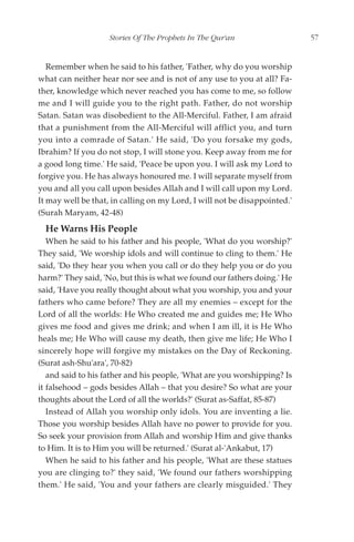 Stories Of The Prophets In The Qur'an                  57


   Remember when he said to his father, 'Father, why do you worship
what can neither hear nor see and is not of any use to you at all? Fa-
ther, knowledge which never reached you has come to me, so follow
me and I will guide you to the right path. Father, do not worship
Satan. Satan was disobedient to the All-Merciful. Father, I am afraid
that a punishment from the All-Merciful will afflict you, and turn
you into a comrade of Satan.' He said, 'Do you forsake my gods,
Ibrahim? If you do not stop, I will stone you. Keep away from me for
a good long time.' He said, 'Peace be upon you. I will ask my Lord to
forgive you. He has always honoured me. I will separate myself from
you and all you call upon besides Allah and I will call upon my Lord.
It may well be that, in calling on my Lord, I will not be disappointed.'
(Surah Maryam, 42-48)
  He Warns His People
   When he said to his father and his people, 'What do you worship?'
They said, 'We worship idols and will continue to cling to them.' He
said, 'Do they hear you when you call or do they help you or do you
harm?' They said, 'No, but this is what we found our fathers doing.' He
said, 'Have you really thought about what you worship, you and your
fathers who came before? They are all my enemies – except for the
Lord of all the worlds: He Who created me and guides me; He Who
gives me food and gives me drink; and when I am ill, it is He Who
heals me; He Who will cause my death, then give me life; He Who I
sincerely hope will forgive my mistakes on the Day of Reckoning.
(Surat ash-Shu'ara', 70-82)
   and said to his father and his people, 'What are you worshipping? Is
it falsehood – gods besides Allah – that you desire? So what are your
thoughts about the Lord of all the worlds?' (Surat as-Saffat, 85-87)
   Instead of Allah you worship only idols. You are inventing a lie.
Those you worship besides Allah have no power to provide for you.
So seek your provision from Allah and worship Him and give thanks
to Him. It is to Him you will be returned.' (Surat al-'Ankabut, 17)
   When he said to his father and his people, 'What are these statues
you are clinging to?' they said, 'We found our fathers worshipping
them.' He said, 'You and your fathers are clearly misguided.' They
 