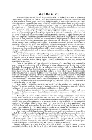 About The Author
        The author, who writes under the pen-name HARUN YAHYA, was born in Ankara in
1956. Having completed his primary and secondary education in Ankara, he then studied
arts at Istanbul's Mimar Sinan University and philosophy at Istanbul University. Since the
1980s, the author has published many books on political, faith-related and scientific issues.
Harun Yahya is well-known as an author who has written very important works disclosing
the imposture of evolutionists, the invalidity of their claims and the dark liaisons between
Darwinism and bloody ideologies such as fascism and communism.
        His pen-name is made up of the names 'Harun' (Aaron) and 'Yahya' (John), in memory
of the two esteemed prophets who fought against lack of faith. The Prophet (saas)'s seal on
the cover of the books is symbolic and is linked to the their contents. It represents the Qur'an
(the final scripture) and the Prophet Muhammad (saas), the last of the prophets. Under the
guidance of the Qur'an and sunnah, the author makes it his purpose to disprove each one of
the fundamental tenets of godless ideologies and to have the 'last word', so as to completely
silence the objections raised against religion. The seal of the final Prophet, who attained ulti-
mate wisdom and moral perfection, is used as a sign of his intention of saying this last word.
        All author' s works center around one goal: to convey the Qur' an' s message to peo-
ple, encourage them to think about basic faith-related issues (such as the existence of Allah,
His unity and the hereafter), and to expose the feeble foundations and perverted ideologies
of godless systems.
        Harun Yahya enjoys a wide readership in many countries, from India to America,
England to Indonesia, Poland to Bosnia, and Spain to Brazil. Some of his books are available
in English, French, German, Spanish, Italian, Portuguese, Urdu, Arabic, Albanian, Russian,
Serbo-Croat (Bosnian), Polish, Malay, Uygur Turkish, and Indonesian, and they are enjoyed
by readers worldwide.
        Greatly appreciated all around the world, these works have been instrumental in
many people recovering their faith in Allah and in many others gaining a deeper insight into
their faith. The wisdom, and the sincere and easy-to-understand style gives these books a
distinct touch which directly effects any one who reads or studies them. Immune to objec-
tions, these works are characterized by their features of rapid effectiveness, definite results
and irrefutability. It is unlikely that those who read these books and give serious thought to
them can any longer sincerely advocate the materialistic philosophy, atheism or any other
perverted ideology or philosophy. Even if they continue to do so, it will be only a sentimen-
tal insistence since these books refuted such ideologies from their very foundations. All con-
temporary movements of denial are now ideologically defeated, thanks to the collection of
books written by Harun Yahya.
        There is no doubt that these features result from the wisdom and lucidity of the
Qur'an. The author modestly intends to serve as a means in humanity's search for Allah's
right path. No material gain is sought in the publication of these works.
        Considering these facts, those who encourage people to read these books, which open
the 'eyes' of the heart and guide them to become more devoted servants of Allah, render an
invaluable service.
        Meanwhile, it would just be a waste of time and energy to propagate other books
which create confusion in people's minds, lead man into ideological chaos, and which,
clearly have no strong and precise effects in removing the doubts in people's hearts, as also
verified from previous experience. It is apparent that it is impossible for books devised to
emphasize the author's literary power rather than the noble goal of saving people from loss
of faith, to have such a great effect. Those who doubt this can readily see that the sole aim of
Harun Yahya's books is to overcome disbelief and to disseminate the moral values of the
Qur'an. The success and impact of this service are manifest in readers' conviction.
        One point should be kept in mind: The main reason for the continuing cruelty, conflict,
and all the ordeals the majority of people undergo is the ideological prevalence of disbelief.
This state can only be ended with the ideological defeat of disbelief and by convey-
ing the wonders of creation and Qur'anic morality so that people can live by it.
Considering the state of the world today, which leads people into the downward
spiral of violence, corruption and conflict, it is clear that this service has to be pro-
vided more speedily and effectively. Otherwise, it may be too late.
    It is no exaggeration to say that the collection of books by Harun Yahya have as-
sumed this leading role. By the will of Allah, these books will be a means through
 
