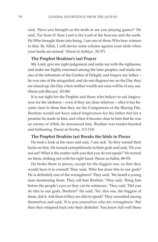 58                GENERAL KNOWLEDGE FROM THE QUR'AN


     said, 'Have you brought us the truth or are you playing games?' He
     said, 'Far from it! Your Lord is the Lord of the heavens and the earth,
     He Who brought them into being. I am one of those Who bear witness
     to that. By Allah, I will devise some scheme against your idols when
     your backs are turned.' (Surat al-Anbiya', 52-57)
       The Prophet Ibrahim's (as) Prayer
       My Lord, give me right judgement and unite me with the righteous;
     and make me highly esteemed among the later peoples; and make me
     one of the inheritors of the Garden of Delight; and forgive my father –
     he was one of the misguided; and do not disgrace me on the Day they
     are raised up, the Day when neither wealth nor sons will be of any use.
     (Surat ash-Shu'ara', 83-88)
       It is not right for the Prophet and those who believe to ask forgive-
     ness for the idolaters – even if they are close relatives – after it has be-
     come clear to them that they are the Companions of the Blazing Fire.
     Ibrahim would not have asked forgiveness for his father but for a
     promise he made to him, and when it became clear to him that he was
     an enemy of Allah, he renounced him. Ibrahim was tender-hearted
     and forbearing. (Surat at-Tawba, 113-114)
       The Prophet Ibrahim (as) Breaks the Idols in Pieces
       He took a look at the stars and said, 'I am sick.' So they turned their
     backs on him. He turned surreptitiously to their gods and said, 'Do you
     not eat? What is the matter with you that you do not speak?' He turned
     on them, striking out with his right hand. (Surat as-Saffat, 88-93)
       He broke them in pieces, except for the biggest one, so that they
     would have it to consult! They said, 'Who has done this to our gods?
     He is definitely one of the wrongdoers!' They said, 'We heard a young
     man mentioning them. They call him Ibrahim.' They said, 'Bring him
     before the people's eyes so they can be witnesses.' They said, 'Did you
     do this to our gods, Ibrahim?' He said, 'No, this one, the biggest of
     them, did it. Ask them if they are able to speak!' They consulted among
     themselves and said, 'It is you yourselves who are wrongdoers.' But
     then they relapsed back into their disbelief: 'You know full well these
 