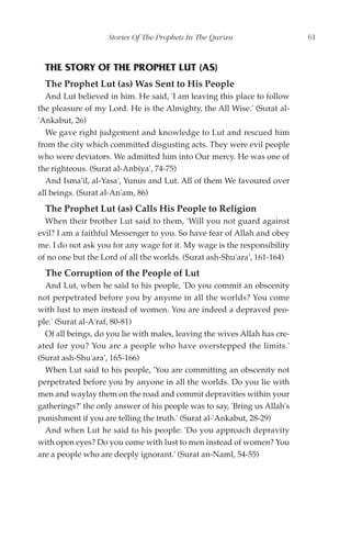 Stories Of The Prophets In The Qur'an                  61



  THE STORY OF THE PROPHET LUT (AS)
  The Prophet Lut (as) Was Sent to His People
  And Lut believed in him. He said, 'I am leaving this place to follow
the pleasure of my Lord. He is the Almighty, the All Wise.' (Surat al-
'Ankabut, 26)
  We gave right judgement and knowledge to Lut and rescued him
from the city which committed disgusting acts. They were evil people
who were deviators. We admitted him into Our mercy. He was one of
the righteous. (Surat al-Anbiya', 74-75)
  And Isma'il, al-Yasa', Yunus and Lut. All of them We favoured over
all beings. (Surat al-An'am, 86)
  The Prophet Lut (as) Calls His People to Religion
  When their brother Lut said to them, 'Will you not guard against
evil? I am a faithful Messenger to you. So have fear of Allah and obey
me. I do not ask you for any wage for it. My wage is the responsibility
of no one but the Lord of all the worlds. (Surat ash-Shu'ara', 161-164)
  The Corruption of the People of Lut
  And Lut, when he said to his people, 'Do you commit an obscenity
not perpetrated before you by anyone in all the worlds? You come
with lust to men instead of women. You are indeed a depraved peo-
ple.' (Surat al-A'raf, 80-81)
  Of all beings, do you lie with males, leaving the wives Allah has cre-
ated for you? You are a people who have overstepped the limits.'
(Surat ash-Shu'ara', 165-166)
  When Lut said to his people, 'You are committing an obscenity not
perpetrated before you by anyone in all the worlds. Do you lie with
men and waylay them on the road and commit depravities within your
gatherings?' the only answer of his people was to say, 'Bring us Allah's
punishment if you are telling the truth.' (Surat al-'Ankabut, 28-29)
  And when Lut he said to his people: 'Do you approach depravity
with open eyes? Do you come with lust to men instead of women? You
are a people who are deeply ignorant.' (Surat an-Naml, 54-55)
 