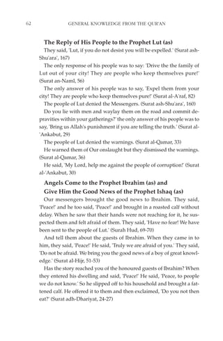 62                GENERAL KNOWLEDGE FROM THE QUR'AN


       The Reply of His People to the Prophet Lut (as)
       They said, 'Lut, if you do not desist you will be expelled.' (Surat ash-
     Shu'ara', 167)
       The only response of his people was to say: 'Drive the the family of
     Lut out of your city! They are people who keep themselves pure!'
     (Surat an-Naml, 56)
       The only answer of his people was to say, 'Expel them from your
     city! They are people who keep themselves pure!' (Surat al-A'raf, 82)
       The people of Lut denied the Messengers. (Surat ash-Shu'ara', 160)
       Do you lie with men and waylay them on the road and commit de-
     pravities within your gatherings?' the only answer of his people was to
     say, 'Bring us Allah's punishment if you are telling the truth.' (Surat al-
     'Ankabut, 29)
       The people of Lut denied the warnings. (Surat al-Qamar, 33)
       He warned them of Our onslaught but they dismissed the warnings.
     (Surat al-Qamar, 36)
       He said, 'My Lord, help me against the people of corruption!' (Surat
     al-'Ankabut, 30)
       Angels Come to the Prophet Ibrahim (as) and
       Give Him the Good News of the Prophet Ishaq (as)
       Our messengers brought the good news to Ibrahim. They said,
     'Peace!' and he too said, 'Peace!' and brought in a roasted calf without
     delay. When he saw that their hands were not reaching for it, he sus-
     pected them and felt afraid of them. They said, 'Have no fear! We have
     been sent to the people of Lut.' (Surah Hud, 69-70)
       And tell them about the guests of Ibrahim. When they came in to
     him, they said, 'Peace!' He said, 'Truly we are afraid of you.' They said,
     'Do not be afraid. We bring you the good news of a boy of great knowl-
     edge.' (Surat al-Hijr, 51-53)
       Has the story reached you of the honoured guests of Ibrahim? When
     they entered his dwelling and said, 'Peace!' He said, 'Peace, to people
     we do not know.' So he slipped off to his household and brought a fat-
     tened calf. He offered it to them and then exclaimed, 'Do you not then
     eat?' (Surat adh-Dhariyat, 24-27)
 