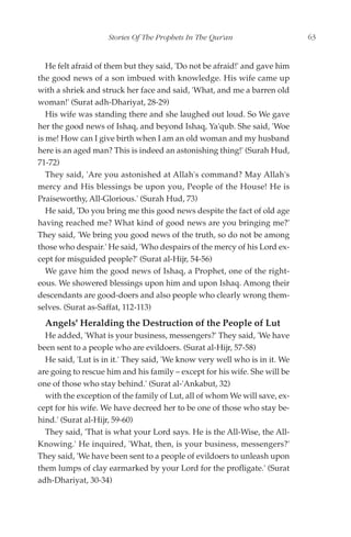 Stories Of The Prophets In The Qur'an                   63


   He felt afraid of them but they said, 'Do not be afraid!' and gave him
the good news of a son imbued with knowledge. His wife came up
with a shriek and struck her face and said, 'What, and me a barren old
woman!' (Surat adh-Dhariyat, 28-29)
   His wife was standing there and she laughed out loud. So We gave
her the good news of Ishaq, and beyond Ishaq, Ya'qub. She said, 'Woe
is me! How can I give birth when I am an old woman and my husband
here is an aged man? This is indeed an astonishing thing!' (Surah Hud,
71-72)
   They said, 'Are you astonished at Allah's command? May Allah's
mercy and His blessings be upon you, People of the House! He is
Praiseworthy, All-Glorious.' (Surah Hud, 73)
   He said, 'Do you bring me this good news despite the fact of old age
having reached me? What kind of good news are you bringing me?'
They said, 'We bring you good news of the truth, so do not be among
those who despair.' He said, 'Who despairs of the mercy of his Lord ex-
cept for misguided people?' (Surat al-Hijr, 54-56)
   We gave him the good news of Ishaq, a Prophet, one of the right-
eous. We showered blessings upon him and upon Ishaq. Among their
descendants are good-doers and also people who clearly wrong them-
selves. (Surat as-Saffat, 112-113)
  Angels' Heralding the Destruction of the People of Lut
  He added, 'What is your business, messengers?' They said, 'We have
been sent to a people who are evildoers. (Surat al-Hijr, 57-58)
  He said, 'Lut is in it.' They said, 'We know very well who is in it. We
are going to rescue him and his family – except for his wife. She will be
one of those who stay behind.' (Surat al-'Ankabut, 32)
  with the exception of the family of Lut, all of whom We will save, ex-
cept for his wife. We have decreed her to be one of those who stay be-
hind.' (Surat al-Hijr, 59-60)
  They said, 'That is what your Lord says. He is the All-Wise, the All-
Knowing.' He inquired, 'What, then, is your business, messengers?'
They said, 'We have been sent to a people of evildoers to unleash upon
them lumps of clay earmarked by your Lord for the profligate.' (Surat
adh-Dhariyat, 30-34)
 