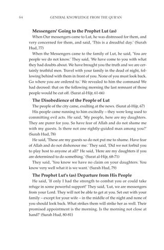 64                GENERAL KNOWLEDGE FROM THE QUR'AN


       Messengers' Going to the Prophet Lut (as)
       When Our messengers came to Lut, he was distressed for them, and
     very concerned for them, and said, 'This is a dreadful day.' (Surah
     Hud, 77)
       When the Messengers came to the family of Lut, he said, 'You are
     people we do not know.' They said, 'We have come to you with what
     they had doubts about. We have brought you the truth and we are cer-
     tainly truthful men. Travel with your family in the dead of night, fol-
     lowing behind with them in front of you. None of you must look back.
     Go where you are ordered to.' We revealed to him the command We
     had decreed: that on the following morning the last remnant of those
     people would be cut off. (Surat al-Hijr, 61-66)
       The Disobedience of the People of Lut
       The people of the city came, exulting at the news. (Surat al-Hijr, 67)
       His people came running to him excitedly – they were long used to
     committing evil acts. He said, 'My people, here are my daughters.
     They are purer for you. So have fear of Allah and do not shame me
     with my guests. Is there not one rightly-guided man among you?'
     (Surah Hud, 78)
       He said, 'These are my guests so do not put me to shame. Have fear
     of Allah and do not dishonour me.' They said, 'Did we not forbid you
     to play host to anyone at all?' He said, 'Here are my daughters if you
     are determined to do something.' (Surat al-Hijr, 68-71)
       They said, 'You know we have no claim on your daughters. You
     know very well what it is we want.' (Surah Hud, 79)
       The Prophet Lut's (as) Departure from His People
       He said, 'If only I had the strength to combat you or could take
     refuge in some powerful support!' They said, 'Lut, we are messengers
     from your Lord. They will not be able to get at you. Set out with your
     family – except for your wife – in the middle of the night and none of
     you should look back. What strikes them will strike her as well. Their
     promised appointment is the morning. Is the morning not close at
     hand?' (Surah Hud, 80-81)
 