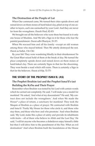 Stories Of The Prophets In The Qur'an                   65


  The Destruction of the People of Lut
  When Our command came, We turned their cities upside down and
rained down on them stones of hard baked clay, piled on top of one an-
other in layers, each one earmarked by your Lord. And they are never
far from the wrongdoers. (Surah Hud, 82-83)
  We brought out all the believers who were there but found in it only
one house of Muslims. And We left a Sign in it for those who fear the
painful punishment. (Surat adh-Dhariyat, 35-37)
  When We rescued him and all his family –except an old woman
among those who stayed behind. Then We utterly destroyed the rest.
(Surat as-Saffat, 134-136)
  By your life! They were wandering blindly in their drunkenness! So
the Great Blast seized hold of them at the break of day. We turned the
place completely upside down and rained down on them stones of
hard-baked clay. There are certainly Signs in that for the discerning.
They were beside a road which still exists. There is certainly a Sign in
that for the believers. (Surat al-Hijr, 72-77)

  THE STORY OF THE PROPHET ISMA'IL (AS)
  The Prophet Ibrahim (as) and the Prophet Isma'il's (as)
  Building the Ka'ba and Their Prayer
  Remember when Ibrahim was tested by his Lord with certain words
which he carried out completely. He said, 'I will make you a model for
mankind.' He asked, 'And what of my descendants?' He said, 'My con-
tract does not include the wrongdoers.' And when We made the
House* a place of return, a sanctuary for mankind: They took the
Maqam of Ibrahim as a place of prayer. We contracted with Ibrahim
and Isma'il: 'Purify My House for those who circle it, and those who
stay there, and those who bow and who prostrate.' And when Ibrahim
said, 'My Lord, make this a place of safety and provide its inhabitants
with fruits – all of them who believe in Allah and the Last Day,' He
said, 'I will let anyone who becomes a disbeliever enjoy himself a little
but then I will drive him to the punishment of the Fire. What an evil
destination!' And when Ibrahim built the foundations of the House
 