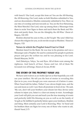 66                GENERAL KNOWLEDGE FROM THE QUR'AN


     with Isma'il: 'Our Lord, accept this from us! You are the All-Hearing,
     the All-Knowing. Our Lord, make us both Muslims submitted to You,
     and our descendants a Muslim community submitted to You. Show us
     our rites of worship and turn towards us. You are the Ever-Returning,
     the Most Merciful. Our Lord, raise up among them a Messenger from
     them to recite Your Signs to them and teach them the Book and Wis-
     dom and purify them. You are the Almighty, the All-Wise.' (Surat al-
     Baqara, 124-129)
       Ibrahim directed his sons to this, as did Ya'qub: 'My sons! Allah has
     chosen this religion for you, so do not die except as Muslims.' (Surat al-
     Baqara, 132)
       Verses in which the Prophet Isma'il (as) is Cited
       Mention Isma'il in the Book. He was true to his promise and was a
     Messenger and a Prophet. He used to command his people to perform
     prayer and give the welfare tax and he was pleasing to his Lord.
     (Surah Maryam, 54-55)
       And Zakariyya, Yahya, 'Isa and Ilyas. All of them were among the
     righteous. And Isma'il, al-Yasa', Yunus and Lut. All of them We
     favoured over all beings. (Surat al-An'am, 85-86)


       THE STORY OF THE PROPHET YUSUF (AS)
       We have sent it down as an Arabic Qur'an so that hopefully you will
     use your intellect. We tell you the best of stories in revealing this
     Qur'an to you, even though you were unaware of it before it came.
     When Yusuf told his father, 'Father! I saw eleven bright stars, and the
     sun and moon as well. I saw them all prostrate in front of me.' He said,
     'My son, don't tell your brothers your dream lest they devise some
     scheme to injure you, Satan is a clear-cut enemy to man. Accordingly
     your Lord will pick you out and teach you the true meaning of events
     and perfectly fulfil His blessing on you as well as on the family of
     Ya'qub as He fulfilled it perfectly before upon your forebears, Ibrahim
     and Ishaq. Most certainly your Lord is Knowing, Wise.' In Yusuf and
     his brothers there are Signs for every one of those who wants to ask.
     (Surah Yusuf, 2-7)
 
