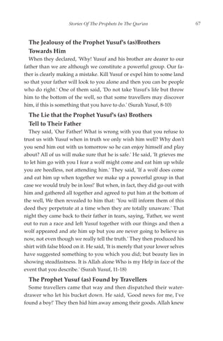 Stories Of The Prophets In The Qur'an                     67


  The Jealousy of the Prophet Yusuf's (as)Brothers
  Towards Him
  When they declared, 'Why! Yusuf and his brother are dearer to our
father than we are although we constitute a powerful group. Our fa-
ther is clearly making a mistake. Kill Yusuf or expel him to some land
so that your father will look to you alone and then you can be people
who do right.' One of them said, 'Do not take Yusuf's life but throw
him to the bottom of the well, so that some travellers may discover
him, if this is something that you have to do.' (Surah Yusuf, 8-10)
  The Lie that the Prophet Yusuf's (as) Brothers
  Tell to Their Father
  They said, 'Our Father! What is wrong with you that you refuse to
trust us with Yusuf when in truth we only wish him well? Why don't
you send him out with us tomorrow so he can enjoy himself and play
about? All of us will make sure that he is safe.' He said, 'It grieves me
to let him go with you I fear a wolf might come and eat him up while
you are heedless, not attending him.' They said, 'If a wolf does come
and eat him up when together we make up a powerful group in that
case we would truly be in loss!' But when, in fact, they did go out with
him and gathered all together and agreed to put him at the bottom of
the well, We then revealed to him that: 'You will inform them of this
deed they perpetrate at a time when they are totally unaware.' That
night they came back to their father in tears, saying, 'Father, we went
out to run a race and left Yusuf together with our things and then a
wolf appeared and ate him up but you are never going to believe us
now, not even though we really tell the truth.' They then produced his
shirt with false blood on it. He said, 'It is merely that your lower selves
have suggested something to you which you did; but beauty lies in
showing steadfastness. It is Allah alone Who is my Help in face of the
event that you describe.' (Surah Yusuf, 11-18)
  The Prophet Yusuf (as) Found by Travellers
  Some travellers came that way and then dispatched their water-
drawer who let his bucket down. He said, 'Good news for me, I've
found a boy!' They then hid him away among their goods. Allah knew
 