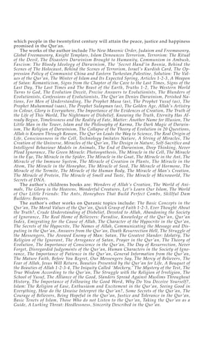 which people in the twentyfirst century will attain the peace, justice and happiness
promised in the Qur'an.
    The works of the author include The New Masonic Order, Judaism and Freemasonry,
Global Freemasonry, Knight Templars, Islam Denounces Terrorism, Terrorism: The Ritual
of the Devil, The Disasters Darwinism Brought to Humanity, Communism in Ambush,
Fascism: The Bloody Ideology of Darwinism, The 'Secret Hand'in Bosnia, Behind the
Scenes of The Holocaust, Behind the Scenes of Terrorism, Israel's Kurdish Card, The Op-
pression Policy of Communist China and Eastern Turkestan,Palestine, Solution: The Val-
ues of the Qur'an, The Winter of Islam and Its Expected Spring, Articles 1-2-3, A Weapon
of Satan: Romanticism, Signs from the Chapter of the Cave to the Last Times, Signs of the
Last Day, The Last Times and The Beast of the Earth, Truths 1-2, The Western World
Turns to God, The Evolution Deceit, Precise Answers to Evolutionists, The Blunders of
Evolutionists, Confessions of Evolutionists, The Qur'an Denies Darwinism, Perished Na-
tions, For Men of Understanding, The Prophet Musa (as), The Prophet Yusuf (as), The
Prophet Muhammad (saas), The Prophet Sulayman (as), The Golden Age, Allah's Artistry
in Colour, Glory is Everywhere, The Importance of the Evidences of Creation, The Truth of
the Life of This World, The Nightmare of Disbelief, Knowing the Truth, Eternity Has Al-
ready Begun, Timelessness and the Reality of Fate, Matter: Another Name for Illusion, The
Little Man in the Tower, Islam and the Philosophy of Karma, The Dark Magic of Darwin-
ism, The Religion of Darwinism, The Collapse of the Theory of Evolution in 20 Questions,
Allah is Known Through Reason, The Qur'an Leads the Way to Science, The Real Origin of
Life, Consciousness in the Cell, Technology Imitates Nature, A String of Miracles, The
Creation of the Universe, Miracles of the Qur'an, The Design in Nature, Self-Sacrifice and
Intelligent Behaviour Models in Animals, The End of Darwinism, Deep Thinking, Never
Plead Ignorance, The Green Miracle: Photosynthesis, The Miracle in the Cell, The Miracle
in the Eye, The Miracle in the Spider, The Miracle in the Gnat, The Miracle in the Ant, The
Miracle of the Immune System, The Miracle of Creation in Plants, The Miracle in the
Atom, The Miracle in the Honeybee, The Miracle of Seed, The Miracle of Hormone, The
Miracle of the Termite, The Miracle of the Human Body, The Miracle of Man's Creation,
The Miracle of Protein, The Miracle of Smell and Taste, The Miracle of Microworld, The
Secrets of DNA.
    The author's childrens books are: Wonders of Allah's Creation, The World of Ani-
mals, The Glory in the Heavens, Wonderful Creatures, Let's Learn Our Islam, The World
of Our Little Friends: The Ants, Honeybees That Build Perfect Combs, Skillful Dam
Builders: Beavers.
    The author's other works on Quranic topics include: The Basic Concepts in the
Qur'an, The Moral Values of the Qur'an, Quick Grasp of Faith 1-2-3, Ever Thought About
the Truth?, Crude Understanding of Disbelief, Devoted to Allah, Abandoning the Society
of Ignorance, The Real Home of Believers: Paradise, Knowledge of the Qur'an, Qur'an
Index, Emigrating for the Cause of Allah, The Character of the Hypocrite in the Qur'an,
The Secrets of the Hypocrite, The Names of Allah, Communicating the Message and Dis-
puting in the Qur'an, Answers from the Qur'an, Death Resurrection Hell, The Struggle of
the Messengers, The Avowed Enemy of Man: Satan, The Greatest Slander: Idolatry, The
Religion of the Ignorant, The Arrogance of Satan, Prayer in the Qur'an, The Theory of
Evolution, The Importance of Conscience in the Qur'an, The Day of Resurrection, Never
Forget, Disregarded Judgements of the Qur'an, Human Characters in the Society of Igno-
rance, The Importance of Patience in the Qur'an, General Information from the Qur'an,
The Mature Faith, Before You Regret, Our Messengers Say, The Mercy of Believers, The
Fear of Allah, Jesus Will Return, Beauties Presented by the Qur'an for Life, A Bouquet of
the Beauties of Allah 1-2-3-4, The Iniquity Called 'Mockery,' The Mystery of the Test, The
True Wisdom According to the Qur'an, The Struggle with the Religion of Irreligion, The
School of Yusuf, The Alliance of the Good, Slanders Spread Against Muslims Throughout
History, The Importance of Following the Good Word, Why Do You Deceive Yourself?,
Islam: The Religion of Ease, Enthusiasm and Excitement in the Qur'an, Seeing Good in
Everything, How do the Unwise Interpret the Qur'an?, Some Secrets of the Qur'an, The
Courage of Believers, Being Hopeful in the Qur'an, Justice and Tolerance in the Qur'an,
Basic Tenets of Islam, Those Who do not Listen to the Qur'an, Taking the Qur'an as a
Guide, A Lurking Threat: Heedlessness, Sincerity Described in the Qur'an.
 