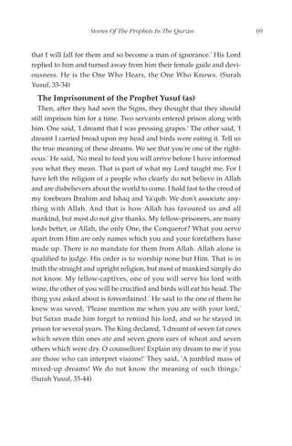 Stories Of The Prophets In The Qur'an                   69


that I will fall for them and so become a man of ignorance.' His Lord
replied to him and turned away from him their female guile and devi-
ousness. He is the One Who Hears, the One Who Knows. (Surah
Yusuf, 33-34)
  The Imprisonment of the Prophet Yusuf (as)
  Then, after they had seen the Signs, they thought that they should
still imprison him for a time. Two servants entered prison along with
him. One said, 'I dreamt that I was pressing grapes.' The other said, 'I
dreamt I carried bread upon my head and birds were eating it. Tell us
the true meaning of these dreams. We see that you're one of the right-
eous.' He said, 'No meal to feed you will arrive before I have informed
you what they mean. That is part of what my Lord taught me. For I
have left the religion of a people who clearly do not believe in Allah
and are disbelievers about the world to come. I hold fast to the creed of
my forebears Ibrahim and Ishaq and Ya'qub. We don't associate any-
thing with Allah. And that is how Allah has favoured us and all
mankind, but most do not give thanks. My fellow-prisoners, are many
lords better, or Allah, the only One, the Conqueror? What you serve
apart from Him are only names which you and your forefathers have
made up. There is no mandate for them from Allah. Allah alone is
qualified to judge. His order is to worship none but Him. That is in
truth the straight and upright religion, but most of mankind simply do
not know. My fellow-captives, one of you will serve his lord with
wine, the other of you will be crucified and birds will eat his head. The
thing you asked about is foreordained.' He said to the one of them he
knew was saved, 'Please mention me when you are with your lord,'
but Satan made him forget to remind his lord, and so he stayed in
prison for several years. The King declared, 'I dreamt of seven fat cows
which seven thin ones ate and seven green ears of wheat and seven
others which were dry. O counsellors! Explain my dream to me if you
are those who can interpret visions!' They said, 'A jumbled mass of
mixed-up dreams! We do not know the meaning of such things.'
(Surah Yusuf, 35-44)
 