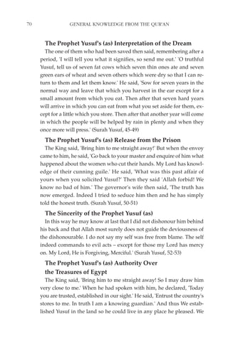 70                GENERAL KNOWLEDGE FROM THE QUR'AN


       The Prophet Yusuf's (as) Interpretation of the Dream
       The one of them who had been saved then said, remembering after a
     period, 'I will tell you what it signifies, so send me out.' 'O truthful
     Yusuf, tell us of seven fat cows which seven thin ones ate and seven
     green ears of wheat and seven others which were dry so that I can re-
     turn to them and let them know.' He said, 'Sow for seven years in the
     normal way and leave that which you harvest in the ear except for a
     small amount from which you eat. Then after that seven hard years
     will arrive in which you can eat from what you set aside for them, ex-
     cept for a little which you store. Then after that another year will come
     in which the people will be helped by rain in plenty and when they
     once more will press.' (Surah Yusuf, 45-49)
       The Prophet Yusuf's (as) Release from the Prison
       The King said, 'Bring him to me straight away!' But when the envoy
     came to him, he said, 'Go back to your master and enquire of him what
     happened about the women who cut their hands. My Lord has knowl-
     edge of their cunning guile.' He said, 'What was this past affair of
     yours when you solicited Yusuf?' Then they said 'Allah forbid! We
     know no bad of him.' The governor's wife then said, 'The truth has
     now emerged. Indeed I tried to seduce him then and he has simply
     told the honest truth. (Surah Yusuf, 50-51)
       The Sincerity of the Prophet Yusuf (as)
       In this way he may know at last that I did not dishonour him behind
     his back and that Allah most surely does not guide the deviousness of
     the dishonourable. I do not say my self was free from blame. The self
     indeed commands to evil acts – except for those my Lord has mercy
     on. My Lord, He is Forgiving, Merciful.' (Surah Yusuf, 52-53)
       The Prophet Yusuf's (as) Authority Over
       the Treasures of Egypt
        The King said, 'Bring him to me straight away! So I may draw him
     very close to me.' When he had spoken with him, he declared, 'Today
     you are trusted, established in our sight.' He said, 'Entrust the country's
     stores to me. In truth I am a knowing guardian.' And thus We estab-
     lished Yusuf in the land so he could live in any place he pleased. We
 