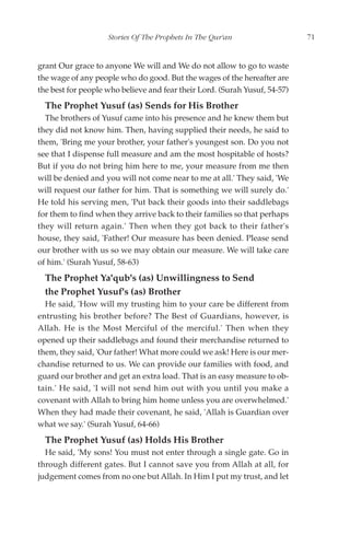 Stories Of The Prophets In The Qur'an                   71


grant Our grace to anyone We will and We do not allow to go to waste
the wage of any people who do good. But the wages of the hereafter are
the best for people who believe and fear their Lord. (Surah Yusuf, 54-57)
  The Prophet Yusuf (as) Sends for His Brother
  The brothers of Yusuf came into his presence and he knew them but
they did not know him. Then, having supplied their needs, he said to
them, 'Bring me your brother, your father's youngest son. Do you not
see that I dispense full measure and am the most hospitable of hosts?
But if you do not bring him here to me, your measure from me then
will be denied and you will not come near to me at all.' They said, 'We
will request our father for him. That is something we will surely do.'
He told his serving men, 'Put back their goods into their saddlebags
for them to find when they arrive back to their families so that perhaps
they will return again.' Then when they got back to their father's
house, they said, 'Father! Our measure has been denied. Please send
our brother with us so we may obtain our measure. We will take care
of him.' (Surah Yusuf, 58-63)
  The Prophet Ya'qub's (as) Unwillingness to Send
  the Prophet Yusuf's (as) Brother
  He said, 'How will my trusting him to your care be different from
entrusting his brother before? The Best of Guardians, however, is
Allah. He is the Most Merciful of the merciful.' Then when they
opened up their saddlebags and found their merchandise returned to
them, they said, 'Our father! What more could we ask! Here is our mer-
chandise returned to us. We can provide our families with food, and
guard our brother and get an extra load. That is an easy measure to ob-
tain.' He said, 'I will not send him out with you until you make a
covenant with Allah to bring him home unless you are overwhelmed.'
When they had made their covenant, he said, 'Allah is Guardian over
what we say.' (Surah Yusuf, 64-66)
  The Prophet Yusuf (as) Holds His Brother
  He said, 'My sons! You must not enter through a single gate. Go in
through different gates. But I cannot save you from Allah at all, for
judgement comes from no one but Allah. In Him I put my trust, and let
 