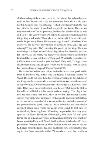 72                GENERAL KNOWLEDGE FROM THE QUR'AN


     all those who put their trust, put it in Him alone.' But when they en-
     tered as their father said, it did not save them from Allah at all, yet a
     need in Ya'qub's soul was satisfied. He had knowledge which We had
     taught him, but most of mankind simply do not know. Then when
     they entered into Yusuf's presence, he drew his brother close to him
     and said, 'I am your brother. Do not be distressed concerning all the
     things they used to do.' Then when he had supplied them with their
     needs, he put the goblet in his brother's bag. A herald called out, 'Car-
     avan! You are thieves!' They turned to them and said, 'What are you
     missing?' They said, 'We're missing the goblet of the king. The man
     who brings it will get a camel's load. Regarding that I stand as guaran-
     tor.' They said, 'By Allah, you know we did not come to corrupt the
     land and that we are not thieves.' They said, 'What is the reparation for
     it if it in fact transpires that you are liars?' They said, 'Its reparation
     shall be him in the saddlebags of whom it is discovered. With us that is
     how wrongdoers are repaid.' (Surah Yusuf, 67-75)
        He started with their bags before his brother's and then produced it
     from his brother's bag. In that way We devised a cunning scheme for
     Yusuf. He could not have held his brother according to the statutes of
     the King – only because Allah had willed it so. We raise the rank of
     anyone We will. Over everyone with knowledge is a Knower. They
     said, 'If he steals now, his brother stole before.' But Yusuf kept it to
     himself and still did not disclose it to them, saying, 'The plight that
     you are in is worse than that. Allah knows best the matter you de-
     scribe.' They said, 'Your Eminence! He has an old and venerable father,
     so take one of us instead of him. We see without a doubt that you are of
     the people who do good.' He said, 'Allah forbid that we should take
     anyone but him with whom our goods were found. In that case we
     would clearly be wrongdoers.' When they despaired of him, they went
     apart to talk alone. The eldest of them said, 'You know full well your
     father had you make a covenant with Allah concerning this, and how
     before you failed him with Yusuf. I will not leave this land until I have
     permission from my father, or Allah decides about the case on my be-
     half. Truly He is the justest Judge of all. Return now to your father and
     say to him, "Your son stole, father. We can do no more than testify to
 