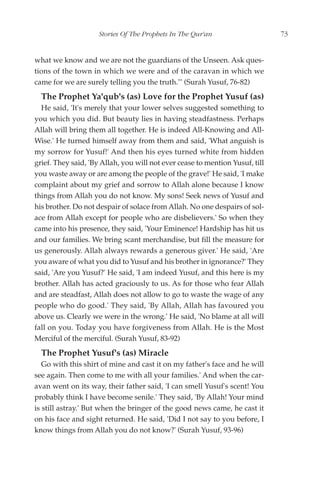 Stories Of The Prophets In The Qur'an                     73


what we know and we are not the guardians of the Unseen. Ask ques-
tions of the town in which we were and of the caravan in which we
came for we are surely telling you the truth."' (Surah Yusuf, 76-82)
  The Prophet Ya'qub's (as) Love for the Prophet Yusuf (as)
  He said, 'It's merely that your lower selves suggested something to
you which you did. But beauty lies in having steadfastness. Perhaps
Allah will bring them all together. He is indeed All-Knowing and All-
Wise.' He turned himself away from them and said, 'What anguish is
my sorrow for Yusuf!' And then his eyes turned white from hidden
grief. They said, 'By Allah, you will not ever cease to mention Yusuf, till
you waste away or are among the people of the grave!' He said, 'I make
complaint about my grief and sorrow to Allah alone because I know
things from Allah you do not know. My sons! Seek news of Yusuf and
his brother. Do not despair of solace from Allah. No one despairs of sol-
ace from Allah except for people who are disbelievers.' So when they
came into his presence, they said, 'Your Eminence! Hardship has hit us
and our families. We bring scant merchandise, but fill the measure for
us generously. Allah always rewards a generous giver.' He said, 'Are
you aware of what you did to Yusuf and his brother in ignorance?' They
said, 'Are you Yusuf?' He said, 'I am indeed Yusuf, and this here is my
brother. Allah has acted graciously to us. As for those who fear Allah
and are steadfast, Allah does not allow to go to waste the wage of any
people who do good.' They said, 'By Allah, Allah has favoured you
above us. Clearly we were in the wrong.' He said, 'No blame at all will
fall on you. Today you have forgiveness from Allah. He is the Most
Merciful of the merciful. (Surah Yusuf, 83-92)
  The Prophet Yusuf's (as) Miracle
   Go with this shirt of mine and cast it on my father's face and he will
see again. Then come to me with all your families.' And when the car-
avan went on its way, their father said, 'I can smell Yusuf's scent! You
probably think I have become senile.' They said, 'By Allah! Your mind
is still astray.' But when the bringer of the good news came, he cast it
on his face and sight returned. He said, 'Did I not say to you before, I
know things from Allah you do not know?' (Surah Yusuf, 93-96)
 