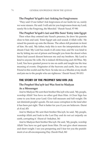 74                GENERAL KNOWLEDGE FROM THE QUR'AN


       The Prophet Ya'qub's (as) Asking for Forgiveness
       "They said: O our father! Ask forgiveness of our faults for us, surely
     we were sinners. He said: I will ask for you forgiveness from my Lord;
     surely He is the Forgiving, the Merciful." (Surah Yusuf, 97-98)
       The Prophet Ya'qub's (as) and His Sons' Entry into Egypt
       Then when they entered into Yusuf's presence, he drew his parents
     close to him and said, 'Enter Egypt safe and sound, if Allah wills.' He
     raised his parents up onto the throne. The others fell prostrate in front
     of him. He said, 'My father, truly this is now the interpretation of the
     dream I had. My Lord has made it all come true; and He was kind to
     me by letting me out of prison and brought you from the desert when
     Satan had caused dissent between me and my brothers. My Lord is
     kind to anyone He wills. He is indeed All-Knowing and All-Wise. My
     Lord, You have granted power to me on earth and taught me the true
     meaning of events. Originator of the heavens and earth, You are my
     Friend in this world and the Next. So take me as a Muslim at my death
     and join me to the people who are righteous.' (Surah Yusuf, 99-101)


       THE STORY OF THE PROPHET SHU'AYB (AS)
       The Prophet Shu'ayb (as) Was Sent to Madyan
       As a Messenger
        And to Madyan We sent their brother Shu'ayb who said, 'My people,
     worship Allah! You have no other god than Him. A Clear Sign has
     come to you from your Lord. Give full measure and full weight. Do
     not diminish people's goods. Do not cause corruption in the land after
     it has been put right. That is better for you if you are believers. (Surat
     al-A'raf, 85)
        And to Madyan We sent their brother Shu'ayb, he said, 'My people,
     worship Allah and look to the Last Day and do not act unjustly on
     earth, corrupting it.' (Surat al-'Ankabut, 36)
        And to Madyan their brother Shu'ayb. He said, 'My people, worship
     Allah! You have no god apart from Him. Do not give short measure
     and short weight. I see you prospering and I fear for you the punish-
     ment of an all-encompassing Day. (Surah Hud, 84)
 