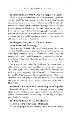Stories Of The Prophets In The Qur'an                    75


  The Prophet Shu'ayb (as) Called His People to Religion
   And to Madyan We sent their brother Shu'ayb who said, 'My people,
worship Allah! You have no other god than Him. A Clear Sign has
come to you from your Lord. Give full measure and full weight. Do
not diminish people's goods. Do not cause corruption in the land after
it has been put right. That is better for you if you are believers. Do not
lie in wait on every pathway, threatening people, barring those who
believe from the Way of Allah, desiring to make it crooked. Remember
when you were few and He increased your number: see the final fate
of the corrupters! (Surat al-A'raf, 85-86)
  The Prophet Shu'ayb's (as) Efforts to Correct
  Corrupt Practices in Trading
   And to Madyan We sent their brother Shu'ayb who said, 'My people,
worship Allah! You have no other god than Him. A Clear Sign has
come to you from your Lord. Give full measure and full weight. Do
not diminish people's goods. Do not cause corruption in the land after
it has been put right. That is better for you if you are believers. (Surat
al-A'raf, 85)
   And to Madyan their brother Shu'ayb. He said, 'My people, worship
Allah! You have no god apart from Him. Do not give short measure
and short weight. I see you prospering and I fear for you the punish-
ment of an all-encompassing Day. My people! Give full measure and
full weight with justice; do not diminish people's goods; and do not go
about the earth, corrupting it. What endures with Allah is better for
you if you are believers. I am not set over you as your keeper.' (Surah
Hud, 84-86)
  The People of Madyan Ridicule the Prophet Shu'ayb (as)
  They said, 'Shu'ayb, do your prayers instruct you that we should
abandon what our fathers worshipped or stop doing whatever we
want to with our wealth? You are clearly the forbearing, the rightly-
guided!' (Surah Hud, 87)
  The Prophet Shu'ayb's (as) Persistence in
  Communicating the Message of Religion
  He said, 'My people! What do you think? If I do possess a Clear Sign
 