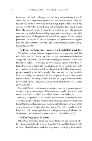 76                GENERAL KNOWLEDGE FROM THE QUR'AN


     from my Lord and He has given me His good provision, I would
     clearly not want to go behind your backs and do something I have for-
     bidden you to do. I only want to put things right as far as I can. My
     success is with Allah alone. I have put my trust in Him and I turn to
     Him. My people! Do not let your breach with me provoke you into
     doing wrong so that the same thing happens to you as happened to the
     people of Nuh and the people of Hud and the people of Salih; and the
     people of Lut are not far distant from you. Ask your Lord for forgive-
     ness and then repent to Him. My Lord is Most Merciful, Most Loving.'
     (Surah Hud, 88-90)
       The People of Madyan Threaten the Prophet Shu'ayb (as)
        The ruling circle of those of his people who were arrogant said, 'We
     will drive you out of our city, Shu'ayb, you and those who believe
     along with you, unless you return to our religion.' He said, 'What, even
     though we detest it? We would be inventing lies against Allah if we re-
     turned to your religion after Allah has saved us from it. We could
     never return to it unless Allah our Lord so willed. Our Lord encom-
     passes everything in His knowledge. We have put our trust in Allah.
     Our Lord, judge between us and our people with truth. You are the
     best of judges.' The ruling circle of those of his people who were disbe-
     lievers said, 'If you follow Shu'ayb, you will definitely be lost.' (Surah
     al-A'raf, 88-90)
        They said, 'Shu'ayb, We do not understand much of what you say and
     we see you are weak among us. Were it not for your clan, we would have
     stoned you. We do not hold you in high esteem!' (Surah Hud, 91)
        He said, 'My people! Do you esteem my clan more than you do Allah?
     You have made Him into something to cast disdainfully behind your
     backs! But my Lord encompasses everything that you do! My people! Do
     as you think best. That is what I am doing. You will certainly come to
     know who will receive a punishment to disgrace him, and who is a liar.
     So look out. I will be on the lookout with you.' (Surah Hud, 92-93)
       The Destruction of Madyan
        When Our command came, We rescued Shu'ayb and those who be-
     lieved along with him by a mercy from Us. The Great Blast seized hold
     of those who did wrong and morning found them lying flattened in
 
