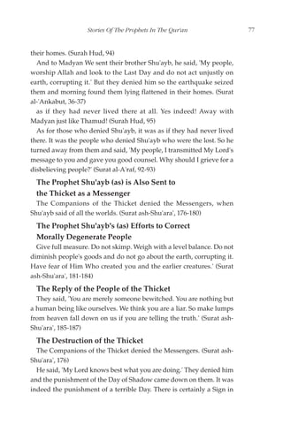 Stories Of The Prophets In The Qur'an                 77


their homes. (Surah Hud, 94)
  And to Madyan We sent their brother Shu'ayb, he said, 'My people,
worship Allah and look to the Last Day and do not act unjustly on
earth, corrupting it.' But they denied him so the earthquake seized
them and morning found them lying flattened in their homes. (Surat
al-'Ankabut, 36-37)
  as if they had never lived there at all. Yes indeed! Away with
Madyan just like Thamud! (Surah Hud, 95)
  As for those who denied Shu'ayb, it was as if they had never lived
there. It was the people who denied Shu'ayb who were the lost. So he
turned away from them and said, 'My people, I transmitted My Lord's
message to you and gave you good counsel. Why should I grieve for a
disbelieving people?' (Surat al-A'raf, 92-93)
  The Prophet Shu'ayb (as) is Also Sent to
  the Thicket as a Messenger
  The Companions of the Thicket denied the Messengers, when
Shu'ayb said of all the worlds. (Surat ash-Shu'ara', 176-180)
  The Prophet Shu'ayb's (as) Efforts to Correct
  Morally Degenerate People
  Give full measure. Do not skimp. Weigh with a level balance. Do not
diminish people's goods and do not go about the earth, corrupting it.
Have fear of Him Who created you and the earlier creatures.' (Surat
ash-Shu'ara', 181-184)
  The Reply of the People of the Thicket
  They said, 'You are merely someone bewitched. You are nothing but
a human being like ourselves. We think you are a liar. So make lumps
from heaven fall down on us if you are telling the truth.' (Surat ash-
Shu'ara', 185-187)
  The Destruction of the Thicket
  The Companions of the Thicket denied the Messengers. (Surat ash-
Shu'ara', 176)
  He said, 'My Lord knows best what you are doing.' They denied him
and the punishment of the Day of Shadow came down on them. It was
indeed the punishment of a terrible Day. There is certainly a Sign in
 