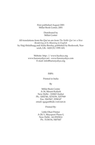 First published August 2001
                     Millat Book Center, 2001

                         Distributed by
                         Millat Center

 All translations from the Qur'an are from The Noble Qur'an: a New
                  Rendering of its Meaning in English
by Hajj Abdalhaqq and Aisha Bewley, published by Bookwork, Nor-
                    wich, UK. 1420 CE/1999 AH.


              Website: http: // www.hyahya.org
          www.harunyahya.net - www.harunyahya.com
                E-mail: info@harunyahya.org




                              ISBN:

                         Printed in India

                               By

                        Millat Book Centre
                       A-34, Mount Kailash
                   New Delhi - 110065 (India)
                  Ph.: 3282740, 3274339, 3257949
                       Fax: 3263567, 3258147
                  email: sgagan@nde.vsnl.net.in

                           Printed By:

                      Little Ofset Printer
                   A-28/1, Mayapuri Phase-I,
                    New Delhi - 64 (INDIA)
                     Ph.: 5138154, 5407447
 