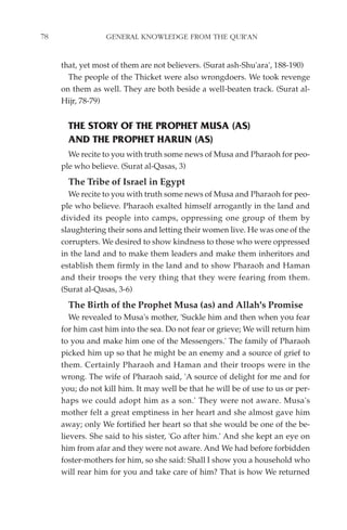 78                GENERAL KNOWLEDGE FROM THE QUR'AN


     that, yet most of them are not believers. (Surat ash-Shu'ara', 188-190)
       The people of the Thicket were also wrongdoers. We took revenge
     on them as well. They are both beside a well-beaten track. (Surat al-
     Hijr, 78-79)


       THE STORY OF THE PROPHET MUSA (AS)
       AND THE PROPHET HARUN (AS)
       We recite to you with truth some news of Musa and Pharaoh for peo-
     ple who believe. (Surat al-Qasas, 3)
       The Tribe of Israel in Egypt
       We recite to you with truth some news of Musa and Pharaoh for peo-
     ple who believe. Pharaoh exalted himself arrogantly in the land and
     divided its people into camps, oppressing one group of them by
     slaughtering their sons and letting their women live. He was one of the
     corrupters. We desired to show kindness to those who were oppressed
     in the land and to make them leaders and make them inheritors and
     establish them firmly in the land and to show Pharaoh and Haman
     and their troops the very thing that they were fearing from them.
     (Surat al-Qasas, 3-6)
       The Birth of the Prophet Musa (as) and Allah's Promise
        We revealed to Musa's mother, 'Suckle him and then when you fear
     for him cast him into the sea. Do not fear or grieve; We will return him
     to you and make him one of the Messengers.' The family of Pharaoh
     picked him up so that he might be an enemy and a source of grief to
     them. Certainly Pharaoh and Haman and their troops were in the
     wrong. The wife of Pharaoh said, 'A source of delight for me and for
     you; do not kill him. It may well be that he will be of use to us or per-
     haps we could adopt him as a son.' They were not aware. Musa's
     mother felt a great emptiness in her heart and she almost gave him
     away; only We fortified her heart so that she would be one of the be-
     lievers. She said to his sister, 'Go after him.' And she kept an eye on
     him from afar and they were not aware. And We had before forbidden
     foster-mothers for him, so she said: Shall I show you a household who
     will rear him for you and take care of him? That is how We returned
 