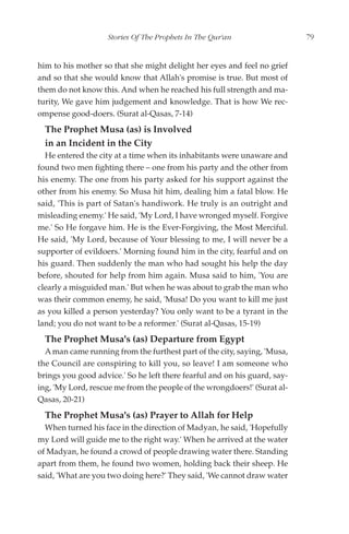 Stories Of The Prophets In The Qur'an                  79


him to his mother so that she might delight her eyes and feel no grief
and so that she would know that Allah's promise is true. But most of
them do not know this. And when he reached his full strength and ma-
turity, We gave him judgement and knowledge. That is how We rec-
ompense good-doers. (Surat al-Qasas, 7-14)
  The Prophet Musa (as) is Involved
  in an Incident in the City
  He entered the city at a time when its inhabitants were unaware and
found two men fighting there – one from his party and the other from
his enemy. The one from his party asked for his support against the
other from his enemy. So Musa hit him, dealing him a fatal blow. He
said, 'This is part of Satan's handiwork. He truly is an outright and
misleading enemy.' He said, 'My Lord, I have wronged myself. Forgive
me.' So He forgave him. He is the Ever-Forgiving, the Most Merciful.
He said, 'My Lord, because of Your blessing to me, I will never be a
supporter of evildoers.' Morning found him in the city, fearful and on
his guard. Then suddenly the man who had sought his help the day
before, shouted for help from him again. Musa said to him, 'You are
clearly a misguided man.' But when he was about to grab the man who
was their common enemy, he said, 'Musa! Do you want to kill me just
as you killed a person yesterday? You only want to be a tyrant in the
land; you do not want to be a reformer.' (Surat al-Qasas, 15-19)
  The Prophet Musa's (as) Departure from Egypt
  A man came running from the furthest part of the city, saying, 'Musa,
the Council are conspiring to kill you, so leave! I am someone who
brings you good advice.' So he left there fearful and on his guard, say-
ing, 'My Lord, rescue me from the people of the wrongdoers!' (Surat al-
Qasas, 20-21)
  The Prophet Musa's (as) Prayer to Allah for Help
  When turned his face in the direction of Madyan, he said, 'Hopefully
my Lord will guide me to the right way.' When he arrived at the water
of Madyan, he found a crowd of people drawing water there. Standing
apart from them, he found two women, holding back their sheep. He
said, 'What are you two doing here?' They said, 'We cannot draw water
 
