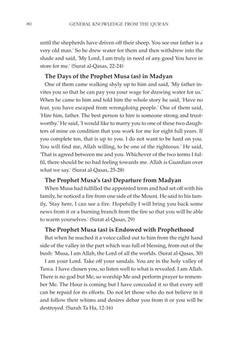80                GENERAL KNOWLEDGE FROM THE QUR'AN


     until the shepherds have driven off their sheep. You see our father is a
     very old man.' So he drew water for them and then withdrew into the
     shade and said, 'My Lord, I am truly in need of any good You have in
     store for me.' (Surat al-Qasas, 22-24)
       The Days of the Prophet Musa (as) in Madyan
        One of them came walking shyly up to him and said, 'My father in-
     vites you so that he can pay you your wage for drawing water for us.'
     When he came to him and told him the whole story he said, 'Have no
     fear, you have escaped from wrongdoing people.' One of them said,
     'Hire him, father. The best person to hire is someone strong and trust-
     worthy.' He said, 'I would like to marry you to one of these two daugh-
     ters of mine on condition that you work for me for eight full years. If
     you complete ten, that is up to you. I do not want to be hard on you.
     You will find me, Allah willing, to be one of the righteous.' He said,
     'That is agreed between me and you. Whichever of the two terms I ful-
     fil, there should be no bad feeling towards me. Allah is Guardian over
     what we say.' (Surat al-Qasas, 25-28)
       The Prophet Musa's (as) Departure from Madyan
        When Musa had fulfilled the appointed term and had set off with his
     family, he noticed a fire from one side of the Mount. He said to his fam-
     ily, 'Stay here, I can see a fire. Hopefully I will bring you back some
     news from it or a burning branch from the fire so that you will be able
     to warm yourselves.' (Surat al-Qasas, 29)
       The Prophet Musa (as) is Endowed with Prophethood
       But when he reached it a voice called out to him from the right hand
     side of the valley in the part which was full of blessing, from out of the
     bush: 'Musa, I am Allah, the Lord of all the worlds. (Surat al-Qasas, 30)
       I am your Lord. Take off your sandals. You are in the holy valley of
     Tuwa. I have chosen you, so listen well to what is revealed. I am Allah.
     There is no god but Me, so worship Me and perform prayer to remem-
     ber Me. The Hour is coming but I have concealed it so that every self
     can be repaid for its efforts. Do not let those who do not believe in it
     and follow their whims and desires debar you from it or you will be
     destroyed. (Surah Ta Ha, 12-16)
 
