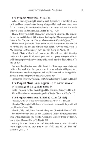 Stories Of The Prophets In The Qur'an                     81


  The Prophet Musa's (as) Miracles
  What is that in your right hand, Musa?' He said, 'It is my staff. I lean
on it and beat down leaves for my sheep with it and have other uses
for it.' He said, 'Throw it down, Musa.' He threw it down and sud-
denly it was a slithering snake. (Surah Ta Ha, 17-20)
  Throw down your staff!' Then when he he saw it slithering like a snake
he turned and fled and did not turn back again. 'Musa, approach and
have no fear! You are one of those who are secure. (Surat al-Qasas, 31)
  Throw down your staff.' Then when he saw it slithering like a snake
he turned and fled and did not turn back again. 'Have no fear, Musa. In
My Presence the Messengers have no fear. (Surat an-Naml, 10)
  He said, 'Take hold of it and have no fear. We will return it to its orig-
inal form. Put your hand under your arm and press it to your side. It
will emerge pure white yet quite unharmed, another Sign. (Surah Ta
Ha, 21-22)
  Put your hand inside your shirt front. It will emerge pure white yet
quite unharmed. And hug your arms to your sides to still your fear.
These are two proofs from your Lord for Pharaoh and his ruling circle.
They are a deviant people.' (Surat al-Qasas, 32)
  In this way We show you some of Our greatest Signs. (Surah Ta Ha, 23)
  The Prophet Musa (as) is Appointed to Communicate
  the Message of Religion to Pharaoh
  Go to Pharaoh. He has overstepped the bounds.' (Surah Ta Ha, 24)
  'Go to Pharaoh – he has overstepped the limits. (Surat an-Nazi'at, 17)
  The Prophet Musa's (as) Prayer to Allah for Help
  He said, 'O Lord, expand my breast for me. (Surah Ta Ha, 25)
  He said, 'My Lord, I killed one of them and I am afraid they will kill
me. (Surat al-Qasas, 33)
  He said, 'My Lord, I fear they will deny me. (Surat ash-Shu'ara', 12)
  and make my task easy for me. Loosen the knot in my tongue so that
they will understand my words. Assign me a helper from my family,
my brother Harun. (Surah Ta Ha, 26-30)
  and my brother Harun is more eloquent than me so send him with
me to support me and back me up. I am afraid they will call me a liar.'
(Surat al-Qasas, 34)
 