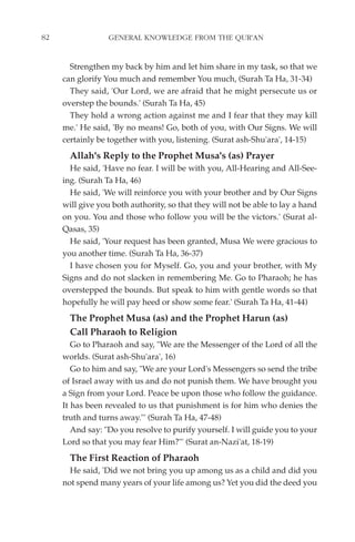 82                GENERAL KNOWLEDGE FROM THE QUR'AN


       Strengthen my back by him and let him share in my task, so that we
     can glorify You much and remember You much, (Surah Ta Ha, 31-34)
       They said, 'Our Lord, we are afraid that he might persecute us or
     overstep the bounds.' (Surah Ta Ha, 45)
       They hold a wrong action against me and I fear that they may kill
     me.' He said, 'By no means! Go, both of you, with Our Signs. We will
     certainly be together with you, listening. (Surat ash-Shu'ara', 14-15)
       Allah's Reply to the Prophet Musa's (as) Prayer
       He said, 'Have no fear. I will be with you, All-Hearing and All-See-
     ing. (Surah Ta Ha, 46)
       He said, 'We will reinforce you with your brother and by Our Signs
     will give you both authority, so that they will not be able to lay a hand
     on you. You and those who follow you will be the victors.' (Surat al-
     Qasas, 35)
       He said, 'Your request has been granted, Musa We were gracious to
     you another time. (Surah Ta Ha, 36-37)
       I have chosen you for Myself. Go, you and your brother, with My
     Signs and do not slacken in remembering Me. Go to Pharaoh; he has
     overstepped the bounds. But speak to him with gentle words so that
     hopefully he will pay heed or show some fear.' (Surah Ta Ha, 41-44)
       The Prophet Musa (as) and the Prophet Harun (as)
       Call Pharaoh to Religion
        Go to Pharaoh and say, "We are the Messenger of the Lord of all the
     worlds. (Surat ash-Shu'ara', 16)
        Go to him and say, "We are your Lord's Messengers so send the tribe
     of Israel away with us and do not punish them. We have brought you
     a Sign from your Lord. Peace be upon those who follow the guidance.
     It has been revealed to us that punishment is for him who denies the
     truth and turns away."' (Surah Ta Ha, 47-48)
        And say: "Do you resolve to purify yourself. I will guide you to your
     Lord so that you may fear Him?"' (Surat an-Nazi'at, 18-19)
       The First Reaction of Pharaoh
       He said, 'Did we not bring you up among us as a child and did you
     not spend many years of your life among us? Yet you did the deed you
 