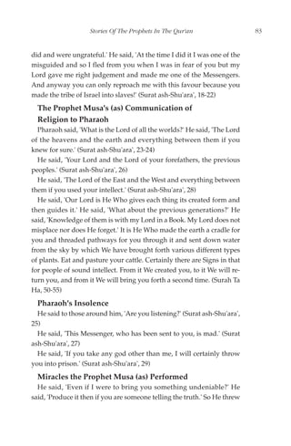 Stories Of The Prophets In The Qur'an                   83


did and were ungrateful.' He said, 'At the time I did it I was one of the
misguided and so I fled from you when I was in fear of you but my
Lord gave me right judgement and made me one of the Messengers.
And anyway you can only reproach me with this favour because you
made the tribe of Israel into slaves!' (Surat ash-Shu'ara', 18-22)
  The Prophet Musa's (as) Communication of
  Religion to Pharaoh
  Pharaoh said, 'What is the Lord of all the worlds?' He said, 'The Lord
of the heavens and the earth and everything between them if you
knew for sure.' (Surat ash-Shu'ara', 23-24)
  He said, 'Your Lord and the Lord of your forefathers, the previous
peoples.' (Surat ash-Shu'ara', 26)
  He said, 'The Lord of the East and the West and everything between
them if you used your intellect.' (Surat ash-Shu'ara', 28)
  He said, 'Our Lord is He Who gives each thing its created form and
then guides it.' He said, 'What about the previous generations?' He
said, 'Knowledge of them is with my Lord in a Book. My Lord does not
misplace nor does He forget.' It is He Who made the earth a cradle for
you and threaded pathways for you through it and sent down water
from the sky by which We have brought forth various different types
of plants. Eat and pasture your cattle. Certainly there are Signs in that
for people of sound intellect. From it We created you, to it We will re-
turn you, and from it We will bring you forth a second time. (Surah Ta
Ha, 50-55)
  Pharaoh's Insolence
  He said to those around him, 'Are you listening?' (Surat ash-Shu'ara',
25)
  He said, 'This Messenger, who has been sent to you, is mad.' (Surat
ash-Shu'ara', 27)
  He said, 'If you take any god other than me, I will certainly throw
you into prison.' (Surat ash-Shu'ara', 29)
  Miracles the Prophet Musa (as) Performed
  He said, 'Even if I were to bring you something undeniable?' He
said, 'Produce it then if you are someone telling the truth.' So He threw
 